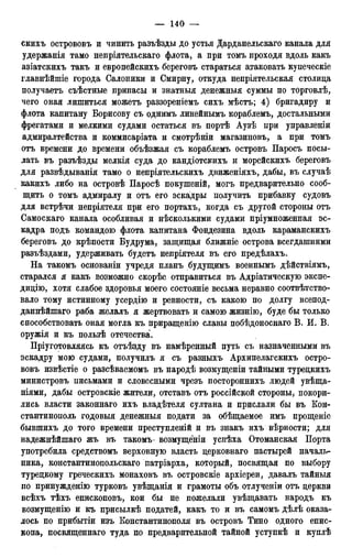скихъ острововъ и чинить равъѣзды до устья Дарданельскаго канала для
удержанія тамо непріятельскаго флота, а при томъ проходя вдоль какъ
азіатскихъ такъ и европейскихъ береговъ стараться атаковать купеческіе
главнѣйшіе города Салоники и Смирну, откуда непріятельская столица
получаетъ съѣстные припасы и знатныя денежныя суммы по торговлѣ,
чего оная лишиться можетъ раззореніемъ сихъ мѣстъ; 4) бригадиру и
флота капитану Борисову съ однимъ линейнымъ кораблемъ, достальными
фрегатами и мелкими судами остаться въ портѣ Аузѣ при управленіи
адмиралтейства и коммисаріата и смотрѣніи магазиновъ, а при томъ
отъ времени до времени объѣзжая съ кораблемъ островъ Паросъ посы-
лать въ разъѣзды мелкія суда до кандіотскихъ и морейскихъ береговъ
для развѣдыванія тамо о непріятельскихъ движеніяхъ, дабы, въ случаѣ
какихъ либо на островѣ Паросѣ покушеній, могъ предварительно сооб-
щить о томъ адмиралу и отъ его эскадры получить прибавку судовъ
для встрѣчи непріятеля при его портахъ, когда съ другой стороны отъ
Самоскаго канала особливая и несколькими судами пріумноженная эс-
кадра подъ командою флота капитана Фондезина вдоль караманскихъ
береговъ до крѣпости Будрума, защищая ближніе острова всегдашними
разъѣздами, удерживать будетъ непріятеля въ его предѣлахъ.
На такомъ основаніи учредя планъ будущимъ военнымъ дѣйствіямъ,
старался я какъ возможно скорѣе отправиться въ Адріатическую экспе-
дицію, хотя слабое здоровья моего состояніе весьма неравно соответство-
вало тому истинному усердію и ревности, съ какою по долгу всепод-
даннѣйшаго раба желалъ я жертвовать и самою жизнію, буде бы только
способствовать оная могла къ приращенію славы побѣдоноснаго В. И. В.
оружія и къ пользѣ отечества.
Пріуготовляясь къ отъѣзду въ намѣренный путь съ назначенными въ
эскадру мою судами, получилъ я съ разныхъ Архипелагскихъ остро-
вовъ извѣстіе о разсѣваемомъ въ народѣ возмущеніи тайными турецкихъ
министровъ письмами и словесными чрезъ постороннихъ людей увѣща-
ніями, дабы островскіе жители, отставъ отъ россійской стороны, покори-
лись власти законнаго ихъ владѣтеля султана и прислали бы въ Кон-
стантинополь годовыя денежныя подати за обѣщаемое имъ прощеніе
бывшихъ до того времени преступленій и въ знакъ ихъ вѣрности; для
надежнѣйшаго жъ въ такомъ- возмущеніи успѣха Отоманская Порта
употребила средетвомъ верховную власть церковнаго пастырей началь-
ника, константинопольскаго патріарха, который, посвящая по выбору
турецкому греческихъ монаховъ въ островскіе архіереи, давалъ тайныя
по принужденно турковъ увѣщанія и грамоты объ отлученіи отъ церкви
всѣхъ тѣхъ епископовъ, кои бы не пожелали увѣщавать народъ къ
возмущенію и къ присылкѣ податей, какъ то и въ самомъ дѣлѣ оказа-
лось по прибытіи изъ Константинополя въ островъ Тино одного епис-
копа, посвященнаго туда по предварительной тайной уступкѣ и куплѣ
 