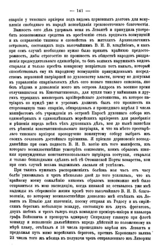 епархіи у тинскаго архіерея подъ видомъ дерковныхъ долговъ для иску-
пленія свободнаго въ народѣ исповѣданія грековосточнаго благочестія.
Важность сего дѣла удержала меня въ Левантѣ и принудила употре-
бить всевозможныя средства къ пресѣченію столь вредныхъ возмущеній
и къ сохраненію тишины и спокойства въ жителяхъ Архипелагскихъ
острововъ, состоящихъ подъ высочайшимъ В. И. В. владѣніемъ, и какъ
при семъ случаѣ необходимо нужно было принять крайнюю предосто-
рожность, дабы строгостію не произвесть въ обществѣ народовъ раздра-
женія предосудительнаго единовѣрію, то безъ всякихъ наружныхъ видовъ
старался я только пресѣчь коварному непріятелю тотъ каналъ, который
способствовалъ ему къ народному возмущенію принужденнымъ посред-
ствомъ верховной патріаршей по духовенству власти, почему не допуская
къ управленію епархіальныхъ дѣлъ сего новаго тинскаго епископа, яко
безъ вѣдома и дозволенія моего изъ острова Андроса въ военное время
отлучившагося въ Константинополь, для купли тамо у каймакана и дру-
гихъ турецкихъ министровъ архійерейскаго достоинства, въ которое па-
тріархъ по нуждѣ уже и угрозамъ долженъ былъ его произвесть на
сторгованную тамо епархію, обнародовалъ я прошедшаго.апрѣля 2 числа
манифестомъ объ учрежденіи въ островѣ Паросѣ духовнаго собора изъ
единовѣрныхъ и единоплѣнныхъ морейскихъ архіереевъ для разобранія
и рѣшенія впредь всѣхъ тѣхъ духовныхъ дѣлъ, кои до нынѣ зависѣли
отъ рѣшенія константиногіольскаго патріарха, и что на мѣсто престарѣ-
лаго тинскаго архіерея препоручено помянутому собору выбрать изъ
своихъ сочленовъ достойнаго пріемника. Я пріемлю дерзновеніе всепод-
даннейше при семъ поднесть В. И. В. копію изъ того манифеста, изъ
котораго всемилостивѣйше усмотрѣть соизволите, коимъ образомъ изви-
няя принужденные константинопольскаго патріарха поступки, старался
я только безплодными сдѣлать всѣ тѣ Отоманской Порты коварства, кои
при семъ случаѣ весьма надежнымъ ласкали ей успѣхомъ.
При такихъ нужныхъ распоряженіяхъ болѣзнь моя часъ отъ часу
болѣе умножалась и чрезъ нѣсколько дней до того усилилась, что къ
крайнему моему сожалѣнію никоимъ образомъ невозможно мнѣ было
отправиться въ мою экспедицію, когда никакой не оставалось уже мнѣ
надежды къ сбереженію жизни кромѣ того высочайшаго В. И. В. благо-
воленія, по которому всемилостивѣйше дозволено мнѣ отъѣхать изъ Ле-
ванта въ Италію для излеченія, посему отправя къ Родосу и къ сирій-
скимъ берегамъ небольшую эскадру, состоящую изъ двухъ фрегатовъ,
двухъ шебекъ и трехъ галеръ подъ командою преміеръ-маіора и кавалера
графа Войновича и препоруча адмиралу Спиридову главную при флотѣ
команду и исполненіе дальнѣйшихъ впредь дѣйствій по положенному на
мѣрѣ плану, отъѣхалъ я 18 числа прошедшаго апрѣля изъ Леванта и
продолжая путь мимо морейскихъ береговъ, противъ Коронскаго залива4
23 числа того жъ мѣсяца къ полуночи чрезъ отправленнаго изъ Ливорны
 