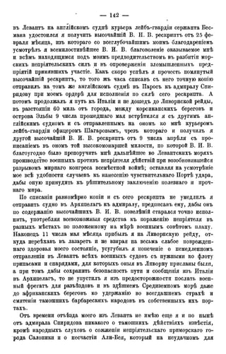 въ Левантъ на англійскомъ суднѣ курьера лейбъ-гвардіи сержанта Бес-
мана удостоился я получить высочайшій В. И. В. рескриптъ отъ 25 фе-
враля мѣсяца, изъ котораго со всеглубочайшимъ моимъ благодареніемъ
усмотрѣлъ я всемилостивѣйшее В. И. В. благоволеніе оказываемое мнѣ
и всѣмъ находящимся подъ моимъ предводительствомъ въ разбитіи мор-
скихъ непріятельскихъ силъ и въ опроверженіи зломышленныхъ пред-
пріятій принявшихъ участіе. Какъ скоро успѣлъ я прочесть помянутый
высочайшій рескриптъ, то того жъ часа списавъ съ него точную копію
отправилъ на томъ же англійскомъ суднѣ въ Паросъ къ адмиралу Сви-
ридову при моемъ ордерѣ для исполненія по силѣ сего рескрипта. А
потомъ продолжалъ я путь къ Италіи и не дошедъ до Ливорнской рейды,
въ разстояніи 60 миль отъ города, между корсиканскихъ береговъ и
острова Эльбы 9 числа прошедшаго мая встрѣтился я съ другимъ ан-
глійскимъ судномъ и съ отправленнымъ на ономъ ко мнѣ курьеромъ
лейбъ-гвардіи офицеромъ Шагаровымъ, чрезъ котораго и получилъ я
другой высочайшій В. И. В. рескриптъ отъ 9 числа апрѣля съ про-
писаніемъ въ ономъ той высокомонаршей милости, по которой В. И. В.
благоугодно было препоручить мнѣ дальнѣйшее во Левантскихъ моряхъ
производство военныхъ противъ непріятеля дѣйствій при возобновившейся
разрывомъ мирнаго конгреса всемѣстной войнѣ; оставляя на усмотрѣніе
мое всѣ удобности случаевъ къ нанесенію чувствительнаго Портѣ удара,
дабы оную принудить къ рѣшительному заключенію полезнаго и проч-
наго мира.
По списаніи равномѣрно копіи и съ сего рескрипта не умедлилъ я
отправить судно въ Архипелагъ къ адмиралу, предписавъ ему, дабы онъ
по содержанію высочайшихъ В. И. В. повелѣній старался точно испол-
нить, употребляя всевозможныя средства къ пораженію непріятеля въ
разныхъ мѣстахъ по положенному на мѣрѣ военнымъ совѣтомъ плану.
Наконедъ 11 числа мая мѣсяда прибылъ я на Ливорнскую рейду, от-
куда переѣхавъ въ лазаретъ и не взирая на весьма слабое поврежден-
наго здоровья моего состояніе, усугубилъ я попеченіе о немедленномъ
отправленіи въ Левантъ всѣхъ военныхъ судовъ съ нужными ко флоту
припасами и снарядами, для которыхъ оныя въ Ливорну присланы были,
а при томъ дабы сохранить безопасность пути и сообщенія изъ Италіи
въ Архипелагъ, то не упустилъ я изъ предосторожности послать воен-
ный фрегатъ для разъѣздовъ и въ зцѣшнемъ Средиземномъ морѣ даже
до африканскихъ береговъ ко удержанію во всегдашнемъ страхѣ и
смятеніи тамошнихъ барбарескихъ народовъ въ собственныхъ ихъ пор-
тахъ.
Отъ времени отъѣзда моего изъ Леванта не имѣю еще я и по нынѣ
отъ адмирала Спиридова никакого о тамошнихъ дѣйствіяхъ извѣстія,
кромѣ народныхъ слуховъ о сожженіи непріятельскаго приморскаго го-
рода Салоники и о несчастіи Али-Бея, который на неудачномъ для
 
