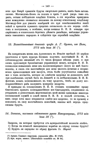 неш при Каирѣ сражеиіи будучи смертельно раненъ, взятъ былъ зятемъ
своимъ Мегемедомъ-Беемъ въ полонъ и чрезъ 7 дней умеръ тамо отъ
ранъ, оставя побѣдителю владѣніе Египта, а сія перемѣна принудила
меня немедленно отозваться письмомъ къ новому египетскому владѣльду
Мегемеду-Бею для узнанія намѣреній его при возобновившейся нынѣ
войнѣ и принятія нужныхъ средствъ согласныхъ съ его впредь отвѣ-
томъ и поступками, а особливо, когда военная В, И. В. эскадра при
сирійскихъ и египетскихъ берегахъ дѣлаетъ разъѣзды, наблюдая упраж-
ненія тамошнихъ народовъ и слѣдствія при перемѣнѣ владѣнія.
53. Всеподдажѣйшее донесете графа А. Т. Орлова> изъ Пизы,
1773 года тля 16 С).
На возвратномъ моемъ изъ Архипелага въ Италію проѣздѣ 23 апрѣля
удостоился я чрезъ курьера Бесмана получить высочайшій В. И. В.
собсвенноручно писанный отъ 21 числа февраля мѣсяда указъ и при
ономъ присланную брилліантами украшенную шпагу, которою В. И. В.
соизволили пожаловать меня изъ высокомонаршаго своего ко мнѣ благо-
воленія, и сколь сію высочайшую для меня милость почитаю я несрав-
ненно превосходящею мои заслуги, столь болѣе усугубляется сожалѣніе
мое о томъ несчастіи, которое по слабости здоровья не дозволяетъ мнѣ
при нынѣшнемъ случаѣ быть въ Левантѣ и съ побѣдоноснымъ В. И. В.
флотомъ искать всевозможныхъ къ тому средствъ, чтобъ по долгу все-
подданнѣйшаго раба заслужить монаршія щедроты.
Я припадая къ освященнымъ В. И. В. стопамъ всенижайше прошу
благоволить принять всеподданнѣйшее мое благодареніе, соединенное съ
усерднымъ и ревностнымъ жертвованіемъ моей жизни единожды навсегда
посвященной службѣ и славѣ имени В. И. В. и пользѣ отечества, а
какъ скоро хотя мало поправится слабое мое здоровье, то не премину я
исполнить въ силу высочайшихъ повелѣній, каковы мнѣ впредь пред-
писаны будутъ.
54. Записка, пгісанная собственною рукою Императрицы, 1773 года
тля 20 (2).
Запросы, на которые требуется отъ адмиралтейской коллегіи отвѣтъ.
1) Когда на штапелѣ находящіеся корабли къ спуску готовы будутъ?
2) Будутъ ли спущены по образу фрегата Св. Марка'!
(*) Архивъ Главнаго гидрограф, управленія (Дѣл. № 1746).
(2) Арх. морск. минист. (Высочайшія повелѣнія кн. № 34).
 