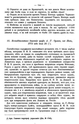 3) Строятся ли доки въ Кронштадтѣ, на кои деньги Мною ассигно-
ваны уже болѣе года, и если не строятся, то зачѣмъ стало?
4) Отданъ ли въ коллегію проектъ Томаса Поттера графомъ Черныше-
выми и разсматриваетъ ли коллегія сей проекта? Томасъ Поттеръ нынѣ
самъ пріѣхалъ сюда изъ Копенгагена; надлежитъ его выслушать, а
отыскать его можно у адмирала Кновлеса.
5) Извѣстна ли коллегія о машинѣ въ Англіи выдуманной, которой
огнемъ выливается вода изъ дока и канала. За нее требуется 15000
рублей и ея употребленіе поспѣшнѣе всѣхъ другихъ мельницъ для вы-
ливанья воды, и на ней исходитъ не болѣе 180 саженъ дровъ въ годъ.
55. Всеподданпѣйшее донесете, графа А. Г. Орлова, изз Пизы,
1773 юда тля 26 (').
Соотвѣтствуя содержанію высочайшаго рескрипта отъ 9 числа апрѣля
мѣсяца, которымъ В. И. В. соизволите отъ меня требовать моего пред-
ставленія, нѣтъ ли нужды въ подкрѣпленіи состоящаго въ Архипелагѣ
флота новыми силами, дабы въ такомъ случаѣ подкрѣпить оный от-
правленіемъ вновь нѣсколькихъ кораблей изъ россійскихъ портовъ въ
Левантскія моря, я пріемлю дерзновеніе со всенижайшею покорностію
В. И. В. донесть, что хотя и пресѣчены непріятелю острова Метелинъ,
Родосъ и другія мѣста, гдѣ производилось предъ симъ строеніе кораб-
лей, однакожъ съ другой стороны остается для него Константинополь-
ское адмиралтейство и при чериоморскихъ берегахъ разныя гавани, гдѣ
безпрерывнымъ строеніемъ часъ отъ часу возрастаетъ число судовъ,
такъ что къ будущему лѣту гораздо превосходно умножатся морскія
непріятельскія силы. Напротивъ того флотъ В. И. В. въ Левантѣ за
обветшалостію многихъ кораблей приходитъ въ безсиліе, чего для, если
продолжится съ непріятелемъ война, то по слабому мнѣнію моему не-
обходимо нужнымъ почитается подкрѣпленіе флота новою эскадрою, со-
стоящею изъ 3 и 4 линейныхъ кораблей и нѣсколькихъ транспортныхъ
судовъ, какъ для сопротивленія непріятелю, такъ и по заключеніи мира
для забранія людей и нужныхъ снарядовъ со всѣхъ тѣхъ судовъ, на
которыхъ весьма мало остается надежды предпріять столь дальній
путь при возвращеніи флота изъ Леванта въ Россію.
Для сего единственно осмѣлился я отправить отсюда въ С.-ІІетер-
бургъ контръ-адмирала Грейга, всеподданнѣйше прося В. И. В. если
благоугодно будетъ отправленіе сюда новой, эскадры, дабы поручено
ему было препровожденіе оной въ Средиземное море и Левантъ.
}) Арх. Главнаго гидрограф, унравдепія (Дѣл. Jfe 1746).
 