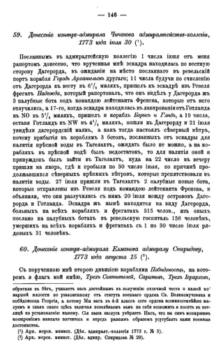 59. Донесете контръ-адмирала Чичагова адмиралтействе-коллегіи,
1773 юда тля 30 (').
Посланнымъ въ адмиралтейскую коллегію 1 числа іюня отъ меня
раиортомъ донесено, что врученная мнѣ эскадра находилась по вестную
сторону Дагерорда, въ ожиданіи на мѣсто посланнаго въ ревельскій
портъ корабля Городъ Архангельскъ другаго; 11 числа будучи по счисленію
отъ Дагерорда къ весту въ 61/2 миляхъ, пришелъ къ эскадрѣ изъ Ревеля
фрегатъ Надежда, который рапортовалъ, что онъ вйдѣлъ у Дагерорда жъ
3 палубные бота подъ командою лейтенанта Френева, которые отъ него
отлучились, а 17-го, когда эскадра находилась въ лавированіиотъГотланда
къ N0 въ 5*/4 миляхъ, пришелъ и корабль Борись и Глѣбъ, а 19 числа,
оставя Готландъ къ NW въ 4'Д миляхъ, пошли къ Дагерорду и 21 іюля
увидѣли дагерордскій маякъ, а какъ тогда настоялъ сѣверный вѣтръ,
почему прибытія къ кораблямъ 3 ботовъ, посланныхъ отъ эскадры для
налитія прѣсной воды въ Тагелахтъ, ожидать было не можно, а на ко-
рабляхъ въ прѣсной водѣ былъ недостатокъ, то для налитія оной и
принужденъ былъ зайти въ Тагелахтъ, куда на 22 число въ вечеру
пришли на якорь, гдѣ и пробыли по 30 число іюля, по причинѣ про-
должавшихся сѣверныхъ крѣпкихъ вѣтровъ, которые препятствовали въ
налитіи воды. 27 іюля пришли въ Тагелахтъ 2 палубные новые бота,
которые отправлены изъ Ревеля подъ командою лейтенанта Френева, и
объявили, что они разлучились съ нимъ 20 іюля между острововъ Даге-
рорда и Готланда. Эскадра жъ нынѣ находится на виду Дагерорда,
больныхъ на всѣхъ корабляхъ и фрегатахъ 315 челов., изъ оныхъ
послано на палубныхъ ботахъ въ ревельскую госпиталь 158 человѣкъ,
умершихъ на всѣхъ корабляхъ и фрегатахъ съ 1 по 30 число іюля ря-
довыхъ 31 человѣкъ.
60. Донесеніе контръ-адмирала Елманова адмиралу Спиридову,
1773 года августа 15 (2).
Съ порученною мнѣ второю дивизіею кораблями Побѣдоносщъ, на кото-
ромъ я флагъ мой имѣю, Трехъ Святителей, Саратовъ, Трехъ Іерарховъу
обратили въ бѣгъ, учиняетъ васъ достойнымъ къ полученію отличной чести и нашей мо~
наршей милости по узаконенному отъ статута военнаго ордена Св. Великомученика и
побѣдоносца Георгія, а потому Мы васъ въ 4-й классъ сего ордена всемилостивѣйше жа-
луемъ и знакъ онаго здѣсь включая повелѣваемъ вамъ на себя возложить и носить въ пет-
лидѣ по установленію нашему. Сія ваша заслуга увѣряетъ Насъ, что вы симъ моиаршимъ
поощреніемъ наипаче потчитесь и впредь равнымъ образомъ усугублять ваши военныя
достоинства.
(*) Арх. морск. минист. (Дѣл. адмиралт.-коллегіи 1773 г. J6 3).
Арх. морск. минист. (Дѣл. адмир. Спиридова № 29).
 