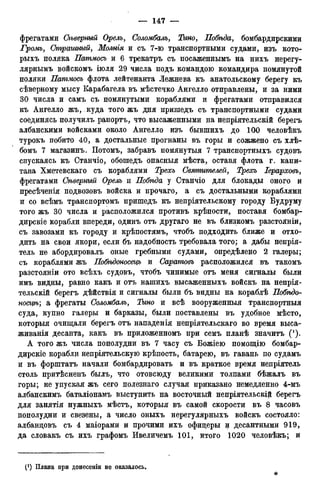 фрегатами Сіьверный Орелъ, Соломбалъ, Тино, Побѣда, бомбардирскими
Громъ, Страшный, Молнія и съ 7-ю транспортными судами, изъ кото-
рыхъ поляка Патмосъ и 6 трекатръ съ посаженнымъ на нихъ нерегу-
лярнымъ войскомъ іюля 29 числа подъ командою командира помянутой
поляки Патмосъ флота лейтенанта Лежнева къ анатольскому берегу къ
сѣверному мысу Карабагела въ мѣстечко Ангелло отправлены, и за ними
30 числа и самъ съ помянутыми кораблями и фрегатами отправился
къ Ангелло жъ, куда того жъ дня притедъ съ транспортными судами
соединясь получилъ рапортъ, что высаженными на непріятельскій берегъ
албанскими войсками около Ангелло изъ бывпшхъ до 100 человѣкъ
турокъ побито 40, а достальные прогнаны въ горы и сожжено съ хлѣ-
бомъ 7 магазинъ. Потомъ, забравъ помянутыя 7 транспортныхъ судовъ
спускаясь къ Станчіо, обошедъ опасныя мѣста, оставя флота г. капи-
тана Хметевскаго съ кораблями Трехъ Святителей, Трехъ Іерарховъ,
фрегатами Сѣверный Орелъ и Побѣда у Станчіо для блокады оного и
пресѣченія подвозовъ войска и прочаго, а съ достальными кораблями
и со всѣмъ транспортомъ пришедъ къ непріятельскому городу Будруму
того жъ 30 числа и расположился противъ крѣпости, поставя бомбар-
дирскіе корабли впереди, одинъ отъ другаго не въ близкомъ разстояніи,
съ завозами къ городу и крѣпостямъ, чтобъ подходить ближе и отхо-
дить на свои якори, если бъ надобность требовала того; а дабы непрія-
тель не абордировалъ оные гребными судами, определено 2 галеры;
съ кораблями жъ Побѣдоносецъ и Саратовъ расположился въ такомъ
разстояніи ото всѣхъ судовъ, чтобъ чинимые отъ меня сигналы были
имъ видны, равно какъ и отъ нашихъ высаженныхъ войскъ на непрія-
тельскій берегъ дѣйствія и сигналы были бъ видны на кораблѣ Побѣдо-
носцѣ; а фрегаты Соломбалъ, Тино и всѣ вооруженныя транспортныя
суда, купно галеры и барказы, были поставлены въ удобное мѣсто,
которыя очищали берегъ отъ нападенія непріятельскаго во время выса-
живанія десанта, какъ въ приложенномъ при семъ планѣ значитъ (! ).
А того жъ числа пополудни въ 7 часу съ Божіею помощію бомбар-
дирскіе корабли непріятельскую крѣпость, батарею, въ гавань по судамъ
и въ форштатъ начали бомбардировать и въ краткое время непріятель
столь притѣсненъ былъ, что отовсюду великими толпами бѣжалъ въ
горы; не упуская жъ сего полезнаго случая приказано немедленно 4-мъ
албанскимъ баталіонамъ выступить на восточный непріятельскій берегъ
для занятія нужныхъ мѣстъ, которыя въ самой скорости въ 8 часовъ
пополудни и свезены, а число оныхъ нерегулярныхъ войскъ состояло:
албандовъ съ 4 маіорами и прочими ихъ офицеры и десантными 919,
да словакъ съ ихъ графомъ Ивеличемъ 101, итого 1020 человѣкъ; и
(*) Плана при донесеніи не оказалось.
 