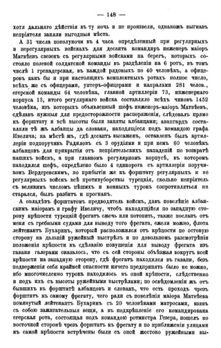 хотя дальняго дѣйствія въ ту ночь и не произвели, однакожъ выгнавъ
непріятеля заняли выгодныя мѣста.
А 31 числа пополуночи въ 4 часа опредѣленный при регулярныхъ
и нерегулярныхъ войскахъ для десанта командиръ инженеръ маіоръ
Матвѣевъ свезенъ- съ регулярными войсками на берегъ, которыхъ со-
стояло полевой солдатской команды въ раздѣленіи на 6 ротъ, въ томъ
числѣ 1 гренадерская, въ каждой рядовыхъ по 40 человѣкъ, а офице-
ровъ какъ бы и при настоящихъ комплектныхъ ротахъ полное число,
всѣхъ же съ офицерами, унтеръ-офицерами и капралами 281 челов.,
егерской команды 64 человѣка, главной артиллеріи 73, инженернаго
корпуса 13, итого регулярнаго войска составляло всѣхъ чиновъ 1452
человѣка, изъ которыхъ объявленный шефъ инженеръ-маіоръ Матвѣевъ,
сдѣлавъ нужныя для предосторожности распоряженія, слѣдовалъ прямо
къ форштату и всѣ высоты были заняты албанцами; авангардъ соста-
вляли тѣ жъ албанцы да словаки, находящіеся подъ командою графа
Ивелича; на мѣстѣ жъ, гдѣ десантъ высаженъ, оставленъ былъ артил-
леріи подпоручикъ Радиловъ съ 3 орудіями и при немъ 60 человѣкъ
албанцовъ для прикрытія отъ непріятельскихъ нападеній по возвратѣ
нашихъ войскъ, а при главномъ регулярномъ корпусѣ, въ которомъ
находился шефъ, опредѣлено было 4 единорога съ артиллеріи поручи-
комъ Вердеревскимъ, по прибытіи же къ форштату регулярныхъ и не
регулярныхъ войскъ всѣ противуборствы турецкія, сколько непріятель
съ великимъ числомъ пѣшихъ и конныхъ турокъ сопротивляться ни
старался, былъ разбитъ и прогнанъ.
А овладѣвъ форштатомъ предводитель войскъ, давъ повелѣніе албан-
скимъ маіорамъ и графу Ивеличу, чтобъ находящійся по западную сто-
рону крѣпости турецкій фрегатъ сжечь или потопить, также посланъ отъ
меня съ гребными судами для ъыводу того фрегата, ежели можно, флота
лейтенантъ Бухаринъ, который расположился отъ крѣпости по остовую
сторону на дальній ружейный выстрѣлъ и по довольномъ разсмотрѣніи
положенія крѣпости къ сдѣланію покушенія для выводу фрегата изъ
гавани галерами оказалось, что съ сей стороны объѣзжая вокругъ всей
крѣпости на западную сторону, гдѣ фрегатъ находился въ гавани, безъ
подверженія себя крайней опасности ничего предпринять было не можно,
ибо многочисленно турокъ находилось въ оной крѣпости, слѣдственно
и подъ ихъ съ высоты ружейными выстрѣлами; по освѣдомленіи жъ отъ
бывшихъ въ форштатѣ албанцовъ и словакъ, что есть проходъ чрезъ
форштатъ къ самому фрегату, чего ради съ повелѣнія маіора Матвѣева
помянутый лейтенантъ Бухаринъ съ 20 человѣками матросами, взявъ
съ собою зажигательныя вещи, а въ подкрѣпленіе его командирована
егерская рота, состоящая подъ командою ротмистра Гезера, пошелъ по
восточной сторонѣ чрезъ форштатъ къ фрегату и по приближеніи улицами
къ самой крѣпости встрѣчены были съ оной жестоко ружейными вы-
 