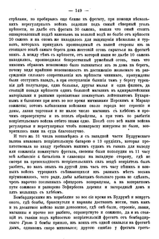 стрѣлами, но пробираясь еще ближе къ фрегату, при помощи нѣсколь-
кихъ нерегулярныхъ войскъ подошли подъ самый сѣверный уголъ
крѣности, не далѣе отъ фрегата 30 сажень, нашли что оный стоитъ
ошвартовленный подлѣ каменьевъ на вольной водѣ не болѣе отъ крѣпости
20 сажень и на ономъ же находилось для защтценія нѣсколько. и тур-
ковъ, которыхъ принудилъ производимый съ нашей стороны изъ за
стоящаго возлѣ самаго берега дома жестокій огонь скрыться на фрегатѣ
внизъ. А между тѣмъ съ крѣпости, отъ которой наши не далѣе 10 сажень
находились, производился безпрестанный ружейный огонь, такъ что
никоимъ образомъ невозможно было выказаться изъ за дома на берегъ,
почему видя крайнюю невозможность къ достиженію желаемаго въ раз-
сужденіи сильнаго сопротивленія изъ крѣпости чинимаго, принуждены
были отступить назадъ, а при отступленіи бывшія тамъ у берегу турец-
кія двѣ полугалеры, одна большая, другая малая и одна филюга, да
стоящій позади крѣпости одинъ большой магазинъ въ адмиралтейскими
матеріалами и разными провіантами помянутымъ лейтенантомъ Бухари-
нымъ и бывшими при немъ во все время мичманами Перскимъ и Марадо
сожжены; потомъ албанскими войсками около города все строеніе и
домы, лавки торговыя и не малое число магазинъ съ хлѣбомъ и про-
чимъ опровергнуты и въ пепелъ обращены, а при томъ по разбитіи
непріятельскаго войска отбито знамя одно. Послѣ сего всѣ наши войска
регулярныя и нерегулярныя чтобъ понапрасну изнурены не были, воз-
вратились паки на суда благополучно.
И того жь 31 числа вознамѣрясь я съ западной части Будрумскаго
залива атаковать непріятельскую батарею о 13 орудіяхъ, которая пре-
пятствовала ко входу гребнымъ нашимъ судамъ въ гавань для выводу
или сожженія помянутаго фрегата, свезены были пополудни въ 11 часу
всѣ албанскіе 4 баталіона и славонцы на западную сторону, гдѣ не
смотря на превосходность непріятельскихъ силъ вездѣ непріятель былъ
разбитъ, но какъ оныхъ на другой день часъ отъ часу пѣшихъ и кон-
ныхъ войскъ туредкихъ съѣзжающихся изъ разныхъ мѣстъ весьма
пріумножилось, чего ради, дабы албандамъ болыпаго урона не сдѣлать,
чрезъ нарочно посланныхъ офицеровъ возвращены, а на возвратномъ
пути сожжено и раззорено Зефирбеева деревня и загородный домъ и
пять мельнидъ съ хлѣбомъ.
Бомбардирскими жъ кораблями во все сіе время въ Будрумѣ и вокругъ
оного, гдѣ бомбы, бранскугели и карказы доставать могли, такъ какъ
и въ десантное войско выше донесенное, гдѣ онѣ были, строеніе, лавки,
магазины и прочее все разбито, опровергнуто и сожжено, да и въ стоя-
щій въ гавани подъ крѣпостыо непріятельскій фрегатъ отъ бомбардир-
скаго Громъ 2 бомбы пришло, изъ коихъ отъ одной оказался на фрегатѣ
дымъ, однакожъ скоро миновался; другою сшибло у фрегата гротъ-
 