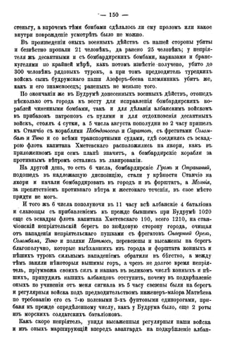 стеньгу, а впрочемъ тѣми бомбами сдѣлалось ли ему проломъ или какое
внутри поврежденіе усмотрѣть было не можно.
Въ произведены оныхъ военныхъ дѣйствъ съ нашей стороны убиты
и безвѣстно пропали 21 человѣкъ, да ранено 25 человѣкъ; у непрія-
теля жъ десантными и съ бомбардирскихъ бомбами, карказами и бранс-
кугелями по крайней мѣрѣ, какъ потомъ извѣстіе получено, убито до
300 человѣкъ рядовыхъ турокъ, а при томъ предводитель туредкихъ
войскъ сынъ будрумскаго паши Азеферъ-беева племянникъ убитъ же,
какъ и его знаменосецъ; раненыхъ не меньше того.
По окончаніи же въ Будрумѣ донесенныхъ военныхъ дѣйствъ, отошедъ
нѣсколько отъ города къ весту для исправленія бомбардирскихъ ко-
раблей чиненными бомбами, такъ и для дѣланія албанскимъ войскомъ
въ прибавокъ патроновъ съ пулями и для отдохновенія десантныхъ
войскъ, стоялъ 4 сутки, а 5 числа августа пополудни во 2 часу пришелъ
къ Станчіо съ кораблями Побѣдоносецъ и Саратовъ, съ фрегатами Солом-
балъ и Тит и со всѣми транспортными судами, гдѣ соединясь съ эскад-
рою флота капитана Хметевскаго расположились на якори, какъ въ
приложенномъ при семъ планѣ значитъ, а бомбардирскіе корабли за
противнымъ вѣтромъ остались въ лавированіи.
На другой день, то есть 6 числа, бомбардирскіе Громъ и Страшный,
подошедъ въ надлежащую диспозицію, стали у крѣпости Станчіо на
якори и начали бомбардировать въ городъ и въ форштатъ, а Молнія,
за препятствіемъ противнаго вѣтра и жестокаго теченія, въ свое мѣсто
придти не могъ.
И того жъ 6 числа пополуночи въ 11 часу всѣ албанскіе 4 баталіона
и славонды съ прибавленіемъ къ прежде бывшимъ при Будрумѣ 1020
еще съ эскадры флота капитана Хметевскаго 190, всего 1210, на стан-
чіонскій непріятельскій берегъ по зюйдовую сторону города, очищая
отъ нападенія непріятельскаго пушками съ фрегатовъ Сѣверный Орелъ,
Соломбала, Тісно и поляки Патмосъ, перевезены и высажены на берегъ
благополучно, которые выѣхавшихъ изъ города и форштата конныхъ и
пѣшихъ турокъ сильнымъ нападеніемъ обратили въ бѣгство, а между
тѣмъ заняли нѣкоторыя вышины горъ, а чрезъ не долгое время непрія-
тель, пріумножа своихъ силъ и напавъ въ великомъ числѣ конныхъ и пѣ-
шихъ, принудилъ нашихъ албандовъ отступить, почему въ подкрѣпленіе
оныхъ по учиненіи отъ меня сигнала въ 5 часу свезены были на берегъ
и регулярныя войска подъ предводительствомъ инженеръ-маіора Матвѣева
по требованію его съ 7-ю полевыми 3-хъ фунтовыми единорогами, при-
бавя къ прежде опредѣленному числу, какъ у Будрума было, еще 2 роты
изъ морскихъ солдатскихъ баталіоновъ.
Какъ скоро непріятель, увидя высаженныя регулярный наши войска
и изъ оныхъ марширующій впередъ авангардъ на подкрѣпленіе албан-
 