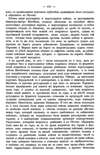 цовъ, съ производимою пушечного стрѣльбою, нринужденъ былъ отступить
и обратиться въ бѣгство.
Потомъ наши регулярныя и нерегулярныя войска, по распоряженію
инженеръ-маіора Матвѣева, отошедъ нѣсколько на способное мѣсто
расположась регулярныя кареемъ, а нерегулярныя поставлены со всѣхъ
четырехъ сторонъ по баталіону, въ разстояніи не далѣе 60 шаговъ, и
препровождали ночь безъ всякой отъ непріятеля тревоги, однако въ
надлежащей военной осторожности, давая отдыхъ людямъ только той
части, которая была прикрываема другими частями войска и артилле-
ріею, и въ ту же ночь посланнымъ отъ меня на гребныхъ судахъ для
перевоза на берегъ десанта лейтенатомъ • Бухаринымъ съ мичманами
Перскимъ и Марацо взято на берегу въ непріятельскихъ судахъ остав-
ленная по убѣгѣ непріятеля мѣдная съ лафетомъ пушка одна, да албан-
скими войсками знамя одно, которыя и присланы на корабль По&ъдо-
носецъ, гдѣ нынѣ находятся.
А на другой день, то есть 7 числа пополуночи въ 8 часу, какъ ре-
гулярныя такъ и нерегулярныя войска подаваяся впередъ къ форштату
вездѣ непріятеля съ великимъ урономъ разбивали, потомъ нерегулярныя
войска Матвѣевымъ посланы были для занятія форштата, а съ ними
для подкрѣпленія авангардъ, регулярная рота подъ командою капитана
Апухтина и егерская подъ командою ротмистра Гейзера, да артиллеріи
поручикъ Вердеревскій съ 2 единорогами, а за ними и инженеръ-маіоръ
Матвѣевъ съ прочими регулярными и при нихъ съ маіоромъ Черемиси-
новымъ маршировавъ для занятія жъ форштата съ немалымъ трудомъ
чрезъ горы и долины въ перевозѣ единороговъ, при чемъ непріятель
также вездѣ разбитъ и прогоняемъ былъ въ горы, а на мѣстѣ откуда
регулярныя къ форштату подавались оставлена въ аріергардѣ одна ре-
гулярная гренадерская рота съ однимъ единорогомъ, подъ командою
морскихъ баталіоновъ капитана Бачманова. И того жъ числа пополудни
въ 2 часа посланы были наши албанскія войска атаковать непріятеля,
въ великомъ числѣ конницы и пѣхоты стоящаго по разнымъ мѣстамъ
между горъ, который спускаясь со оныхъ приблизился къ албанскимъ
войскамъ, албанцы же подкрѣплены были нашимъ регулярнымъ аван-
гардомъ и 2 единорогами командовавшими артилеріи подпоручикомъ
Радиловымъ, которыми непріятель разбиванъ и въ бѣгство обращаемъ
былъ паки жъ въ горы, но въ сіе время непріятель изъ города и фор-
штата, какъ оказалось, съ такими еще прибавочными войсками, которыя
до оного времени были въ засадѣ утаеванными, сдѣлавъ вылазку и
соединясь съ разбитыми своими войски во множественномъ числѣ съ
правой и лѣвой конницы и пѣхоты, всею силою ударилъ на наши войска,
при чемъ албанскіе баталіоны и славонцы пришли въ замѣшательство,
а особливо отъ конницы; къ тому же въ самое оное время убитъ албан-
скаго сараціотскаго баталіона маіоръ Якумати, а другаго баталіона
 