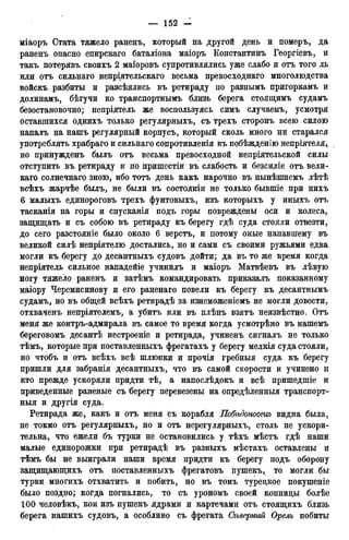 міаоръ Стата тяжело раненъ, который на другой день и померъ, да
раненъ опасно епирскаго баталіона маіоръ Константинъ Георгіевъ, и
такъ потерявъ своихъ 2 маіоровъ супротивлялись уже слабо и отъ того ль
или отъ сильнаго непріятельскаго весьма превосходнаго многолюдства
войскъ разбиты и разсѣялись въ ретираду по разнымъ пригоркамъ и
долинамъ, бѣгучи ко транспортнымъ близь берега стоящимъ судамъ
безостановочно; непріятель же воспользуясь симъ случаемъ, усмотря
оставшихся однихъ только регулярныхъ, съ трехъ сторонъ всею силою
напалъ на нашъ регулярный корпусъ, который сколь много ни старался
употреблять храбраго и сильнаго сопротивленія къ побѣжденію непріятеля,
но нринужденъ былъ отъ весьма превосходной непріятельской силы
отступить въ ретираду и по пришестіи въ слабость и безсиліе отъ вели-
каго солнечнаго зною, ибо тотъ день какъ нарочно въ нынѣшнемъ лѣтѣ
всѣхъ жарчѣе былъ, не были въ состояніи не только бывшіе при нихъ
6 малыхъ единороговъ трехъ фунтовыхъ, изъ которыхъ у иныхъ отъ
тасканія на горы и спусканія подъ горы повреждены оси и колеса,
защищать и съ собою въ ретираду къ берегу гдѣ суда стояли отвезти,
до сего разстояніе было около 6 верстъ, и потому оные напавшему въ
великой силѣ непріятелю достались, но и сами съ своими ружьями едва
могли къ берегу до десантныхъ судовъ дойти; да въ то же время когда
непріятель сильное нападейіе учинилъ и маіоръ Матвѣевъ въ лѣвую
ногу тяжело раненъ и затѣмъ командировать приказалъ показанному
маіору Черемисинову и его раненаго повели къ берегу къ десантнымъ
судамъ, но въ общей всѣхъ ретирадѣ за изнеможеніемъ не могли довести,
отхваченъ непріятелемъ, а убитъ или въ плѣнъ взятъ неизвѣстно. Отъ
меня же контръ-адмирала въ самое то время когда усмотрѣно въ нашемъ
береговомъ десантѣ нестроеніе и ретирада, учиненъ сигналъ не только
тѣмъ, которые при поставленныхъ фрегатахъ у берегу мелкія суда стояли,
но чтобъ и отъ всѣхъ всѣ шлюпки и прочія гребныя суда къ берегу
пришли для забранія десантныхъ, что въ самой скорости и учинено и
кто прежде ускоряли придти тѣ, а напослѣдокъ и всѣ пришедшіе и
приведенные раненые съ берегу перевезены на опредѣленныя транспорт-
ныя и другія суда.
Ретирада же, какъ и отъ меня съ корабля Побѣдоносецъ видна была,
не токмо отъ регулярныхъ, но и отъ нерегулярныхъ, столь не ускори-
тельна, что ежели бъ турки не остановились у тѣхъ мѣстъ гдѣ наши
малые единорожки при ретирадѣ въ разныхъ мѣстахъ оставлены и
тѣмъ бы не выиграли наши время придти къ берегу подъ оборону
защищающихъ отъ поставленныхъ фрегатовъ пушекъ, то могли бы
турки многихъ отхватить и побить, но въ томъ турецкое покушеніе
было поздно; когда погнались, то съ урономъ своей конницы болѣе
100 человѣкъ, кои изъ пушекъ ядрами и картечами отъ стоящихъ близь
берега нашихъ судовъ, а особливо съ фрегата Сѣверный Орелъ побиты
 