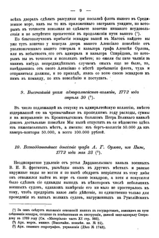 всѣхъ дворахъ сдѣлать разсудили при посылкѣ флота нашего въ Среди-
земное море, какъ вы то изъ приложеннаго экстракта увидите, по кото-
рымъ въ точности исполняя не сдѣлаете конечно никакого неудоволь-
ствія и не встрѣтите препятствія въ продолженіи пути вашего (').
По благополучномъ прибытіи эскадры вашей въ Магонъ найдете вы
уже тутъ конечно у консула двора нашего Алексіано повелѣніе отъ
уполномоченнаго нашего генерала и кавалера графа Алексѣя Орлова,
или въ небытность, его отъ адмирала и кавалера Спиридова, по кото-
рымъ вы въ точности и исполнять имѣете; но ежели бы паче чаянія за
какимъ нибудь непредвидѣннымъ случаемъ оныхъ еще не было, то,
навѣдавшись отъ оного Алексіано о мѣстѣ пребыванія флота, туда и
отправиться должны, и по приходѣ, явясь со всею своею эскадрою къ
нимъ въ команду, по ихъ повелѣнію и поступать.
/
9. Высочайшій указе адмиралтействе-коллегіи, 1772 юда
апрѣля 30 (2).
Въ число поддежащей къ отпуску въ адмиралтейскую коллегію, вмѣсто
издержанной ею на чрезвычайные въ прошедшемъ году расходы, суммы
и на исправленіе въ Кронштадтскомъ большомъ Петра Великаго каналѣ
доковъ достальные повелѣли Мы нынѣ отпустить въ ея вѣдомство здѣсь
изъ нижеписанныхъ мѣстъ, а именно: изъ бергъ-коллегіи 50.000 да изъ
камеръ-конторы 50.000, а всего 100.000 рублей.
10. Всеподдашѣйгаее донесете графа А. Г. Орлова, изе Пизы,
1772 года мая 23 (3).
Неоднократное удаленіе отъ устья Дарданельскаго канала военныхъ
В. И. В. фрегатовъ, разъѣзды оныхъ въ другихъ мѣстахъ и разные
наружные виды не могли и по нынѣ ободрить непріятеля къ тому дабы
онъ отважился выйти въ море съ своею эскадрою, а хотя и покусился
было сдѣлать сіе однажды вышедъ въ нѣкоторомъ числѣ неболыпихъ
военныхъ судовъ, однакожъ намѣреніе его ни мало не простиралось къ
тому, чтобъ предпріять какое либо дѣйствіе, но единственно только для
проведенія въ каналъ мелкихъ судовъ, нагруженныхъ на Румелійскихъ
С1) За симъ слѣдуетъ изложеніе отношеній нашихъ къ государствам^ лежаіцимъ на пути
слѣдованія эскадры, сходныя съ помѣщенными въ пнструкціи, данной вице-адмиралу Свири-
дову въ 1769 году (См. «Матеріалы» часть X I стр. 366).
(2) Арх. морск. минист. (Высочайш. повелѣн. кн. Ш 31).
Р) Арх. главнаго гидрографии, управленія (Дѣло № 1743).
 