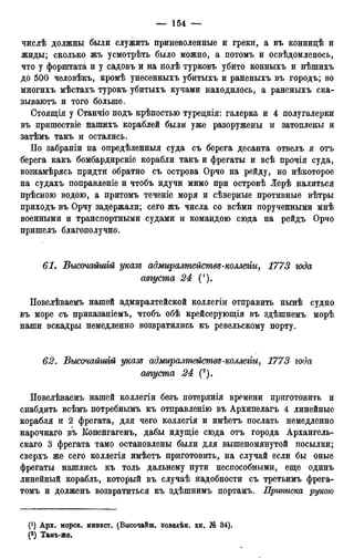 числѣ должны были служить приневоленные и греки, а въ коннидѣ и
жиды; сколько жъ усмотрѣть было можно, а потомъ и освѣдомленось,
что у форштата и у садовъ и на полѣ турковъ убито конныхъ и пѣшихъ
до 500 человѣкъ, кромѣ унесенныхъ убитыхъ и раненыхъ въ городъ; во
многихъ мѣстахъ турокъ убитыхъ кучами находилось, а раненыхъ ска-
зываютъ и того больше.
Стоящія у Станчіо подъ крѣпостью туредкія: галерка и 4 полугалерки
въ пришествіе нашихъ кораблей были уже разоружены и затоплены и
затѣмъ такъ и остались.
По забраніи на опредѣленныя суда съ берега десанта отвелъ я отъ
берега какъ бомбардирскіе корабли такъ и фрегаты и всѣ прочія суда,
вознамѣрясь придти обратно съ острова Орчо на рейду, но нѣкоторое
на судахъ поправленіе и чтобъ идучи мимо при островѣ Лерѣ налиться
прѣсною водою, а притомъ теченіе моря и сѣверные противные вѣтры
приходъ въ Орчу задержали; сего жъ числа со всѣми порученными мнѣ
военными и транспортными судами и командою сюда на рейдъ Орчо
пришелъ благополучно.
61. Бысочайшгй указъ адмиралтействе-коллегіи, 1773 года
августа 24 (').
Повелѣваемъ нашей адмиралтейской коллегіи отправить нынѣ судно
въ море съ приказаніемъ, чтобъ обѣ крейсерующія въ здѣшнемъ морѣ
наши эскадры немедленно возвратились къ ревельскому порту.
62. Бысочайшгй указе адмиралтействе-коллегги, 1773 года
августа 24 (2).
Повелѣваемъ нашей коллегіи безъ потерянія времени приготовить и
снабдить всѣмъ потребнымъ къ отправленію въ Архипелагъ 4 линейные
корабля и 2 фрегата, для чего коллегія и имѣетъ послать немедленно
нарочнаго въ Копенгагенъ, дабы идущіе сюда отъ города Архангель-
скаго 3 фрегата тамо остановлены были для вышепомянутой посылки;
сверхъ же сего коллегія имѣетъ приготовить, на случай если бы оные
фрегаты нашлись къ толь дальнему пути неспособными, еще одинъ
линейный корабль, который въ случаѣ надобности съ третьимъ фрега-
томъ и долженъ возвратиться къ здѣшнимъ портамъ. Приписка рукою
(*) Арх. морск. минист. (Высочайш. поведѣн. кн. № 34).
(2 ) Тамъ-же.
 