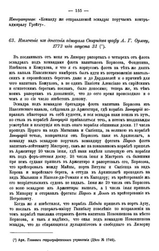 Императрицы: «Команду же отправляемой эскадры поручаемъ контръ-
адмиралу Грейгу».
63. Извлечете изъ донесенгя адмирала Спиридова графу А. Г. Орлову,
1773 юда августа 31 (').
Въ посланныхъ отъ меня въ Ливорну рапортахъ о четырехъ отъ флота
эскадрахъ подъ командами флота капитановъ Борисова, Фондезина,
Извѣкова и Кожухова, и что я съ корпусомъ флота на тѣхъ же дняхъ
изъ канала Наксинскаго намѣренъ былъ идти къ потревоженію анатоль-
скихъ и европейскихъ береговъ даже и до Дарданелей и о причинѣ для
чего капитанъ Кожуховъ, а не одинъ Паніоти Алексіано къ сирійскимъ
и египетскимъ берегамъ посланъ, было доносимо; теперь же, къ тѣмъ
моимъ рапортамъ въ дополненіе, что до сего время происходило и о
чемъ я по сіе число извѣстенъ доношу.
Эскадра, подъ командою бригадира флота капитана Борисова изъ
Наксинскаго канала, слѣдовала до Аржентири, гдѣ корабль Іаннуарій ис-
правилъ нѣкоторыя въ себѣ худости, и вся эскадра паки пошла въ путь,
но стала въ кораблѣ Іаннуарій прибавляться течь, а потомъ неодинажды
усмотрѣли и плывущія изъ подъ онаго корабля обшивныя доски. 17 числа
прошедъ Цериго на видъ Матапана и Сапіенца, за великою въ кораблѣ
Іаннуарій течью, возвратился онъ Борисовъ паки въ Архипелагъ, а
команду надъ эскадрою поручилъ командиру фрегата Паросъ флота
капитанъ-лейтенанту Мистрову, самъ же на показанномъ кораблѣ пришелъ
въ Аржентиру 20 числа іюня, гдѣ паки видѣли плывущую отъ корабля
изъ подъ форъ-штевня доску. 28 числа іюня и Мистровъ съ бывшими
при немъ судами пришелъ въ Аржентиро и рапортовалъ его, Борисова,
что крейсеровалъ между Майны, порта Витулы и Сапіенца на видъ
Корона и морейскаго берега, а оттуда въ Архипелагѣ проходилъ на
видъ Мальвизи и Наполи-ди-Романи и къ Каподору; въ крейсерованіе жъ
его непріятельскихъ судовъ не видалъ. Іюня же 29 числа онъ Борисовъ
со всею эскадрою изъ Аржентиры вышелъ, а 1 числа іюля пришелъ
въ Минорку и отправилъ фрегаты Паросъ и Делось въ крейсерованіе къ
Негропонту.
Когда же я извѣстился, что корабль Побѣда пришелъ въ портъ Аузу,
то послалъ къ генералъ-маіору Ганибалу повелѣніе по исправленіи на
томъ кораблѣ такелажа отправить флота капитана Новокшенова на мѣсто
Борисова, и такъ я надѣюсь, что оная подъ командою Новокшенова
эскадра, что до сбирающихся дульдиніотовъ и свободнаго въ Ливорну
(! ) Арх. Главнаго гидрографияескаго управленія (Дѣло № 1746).
 