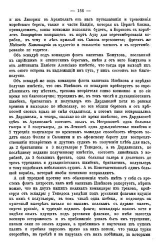 и изъ Ливорны въ Архипелагъ отъ насъ путеплаванія и тревоженія
морейскаго берега, также и части Кандіи, которая къ Церйгѣ близка,
нринадлежитъ, елико возможно исполнять будетъ, а Борисовъ съ кораб-
лемъ Іаннуаріемъ возвращенъ въ портъ Аузу для перетимберованія ко-
рабля, къ чему и лѣсъ нужный изъ Самоса перевозится; фрегатъ же
Надежда Благополучія за худостію и гнилостію членовъ и къ перетимбе-
рованію не годится.
Объ эскадрѣ подъ командою флота капитана Кожухова, посланной
къ сирійскимъ и египетскимъ берегамъ, имѣю я отъ него Кожухова и
отъ лейтенанта Паніоти Алексіано извѣстіе, что тогда при выходѣ ихъ
отъ оного острова въ надлежащій имъ путь, у нихъ состоитъ все благо-
получно.
Объ эскадрѣ же подъ командою флота капитана Извѣкова я нерѣдко
получаю извѣстіе, что онъ Извѣковъ со эскадрою крейсеруетъ во опре-
дѣленныхъ ему мѣстахъ, тревожа непріятеля елико возможно и по сіе
время все благополучно; туредкихъ же, въ томъ числѣ и дульдиніотскихъ
шамбекъ, бригантинъ и полугалеръ изъ Дарданелей хотя въ разныя
времена и выходило по нѣскольку, но все вблизи береговъ и отъ крѣ-
постей своихъ вдаль не смѣя отдаляться, а потомъ паки возвращались
въ Дарданелы, а теперь, сколько по сіе время извѣстно, отъ Дарданелей
здѣсь въ Архипелагѣ состоитъ оныхъ въ Негропонтѣ одна большая
галера и 3 полугалеры, да въ Лемносѣ одна дульдиніотская шамбека и
2 туредкія полугалеры по временамъ выжидая способность вѣтровъ хо-
дятъ около Фоллы и Салоники и къ афонскому берегу для воспрепят-
ствованія ипсаріотамъ и другимъ судамъ въ полученіи хлѣба для насъ,
да 2 бригантины и 3 полугалеры у Тенедоса, а въ Дарданеляхъ, по
послѣднему недавно полученному извѣстію, состоитъ линейныхъ 5 ко-
раблей, да 3 болыпихъ фрегата, одна большая галера и десятковъ до
трехъ туредкихъ и дульдиніотскихъ шамбекъ, бригантинъ, полугалеръ
и тому подобныхъ неболыпихъ судовъ. А въ Константиновлѣ одинъ боль-
шой корабль, который якобы починкою исправляютъ.
А сей туредкой противу ихъ обыкновенія чтобъ имѣть у себя съ кре-
стомъ флагъ хитрости, какъ мнѣ капитанъ Извѣковъ рапортуетъ, вѣрить
можно, что на двухъ нашихъ полякахъ командиры изъ грековъ, крей-
серуя отъ эскадры у Тенедоса увидѣли подъ русскими флагами идущія
къ нимъ 4 полугалеры, въ томъ числѣ одна шебека, и подошедъ на
пушечный выстрѣлъ начали по нашимъ полякамъ съ ядрами палить,
спустя русскіе, а туредкіе поднявъ флаги; командиры полякъ хотя и
видѣли оныхъ идущихъ подъ русскими флагами, но имѣя завсегда
военную осторожность и въ приближеніе узнавъ быть имъ турецкими,
начали сами по онымъ ядрами, а приближась и картечами изъ пушекъ
палить и прибавя парусовъ прямо на нихъ пошли, что увидя турки
оторопѣвъ, на греблѣ и на парусахъ отъ нихъ побѣжали, за которыми
 