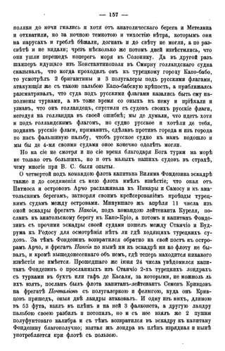 поляки до ночи гнались и хотя отъ анатолическаго берега и Метелина
и отхватили, но за ночною темнотою и тихостію вѣтра, которымъ они
на парусахъ и греблѣ бѣжали, догнать и до свѣту не могли, а по раз-
свѣтѣ и не видали; чрезъ нѣсколько же потомъ дней извѣстились, что
они ушли перешедъ поперегъ моря въ Солонику. Да въ другой разъ
шхиперъ идущаго изъ Константинополя въ Смирну голландскаго судна
сказывалъ, что когда проходилъ онъ къ турецкому городу Капо-бабо,
то усмотрѣлъ 2 бригантины и 3 полугалеры подъ русскими флагами,
атакующія же съ такою пальбою Капо-бабскую крѣпость, а приближаясь
разсматривалъ, что суда подъ русскими флагами казались быть ему на-
полнены турками, а въ тоже время со оныхъ къ нему и пріѣхали и
узнавъ, что онъ голландецъ, спустили съ судовъ своихъ русскіе флаги,
негодуя на голландца въ своей ошибкѣ; мы де думали, что идетъ хотя
и подъ голландскимъ флагомъ, но судно русское и хотѣли де тебя,
поднявъ русскіе флаги, приманить, сдѣлавъ противъ города и изъ города
по насъ фальшивую пальбу, чтобъ русское судно къ намъ подошло и
мы бы де 4-мя своими судами оное конечно одолѣть могли.
Но на сіе не смотря и по сіе время благодаря Бога турки на морѣ
не только отъ болыпихъ, но и отъ малыхъ нашихъ судовъ въ страхѣ,
чему многіе при В. С. были опыты.
О четвертой подъ командою флота капитана Вилима Фондезина эскадрѣ
также и до соединенія съ нею флота имѣлъ извѣстіе; что оная отъ
Патмоса и острововъ Арчо расхаживала къ Никары и Самосу и къ ана-
тольскимъ берегамъ, затворяя своимъ крейсерованібмъ проѣзды турец-
кимъ судамъ между островами. Минувшаго жъ апрѣля 11 числа изъ
оной эскадры фрегатъ Наксія, подъ командою лейтенанта Куреля, по-
сланъ къ анатольскому берегу къ Капо-Кріо, а потомъ и капитанъ Фонде-
зинъ съ прочими эскадры своей судами пошелъ между Станчіо и Буд-
рума къ Родосу для осмотрѣнія нѣтъ ли гдѣ ходящихъ турецкихъ су-
довъ. За тѣмъ Фондезинъ возвратился обратно на свой постъ къ остро-
рамъ Арчо, и фрегатъ Ваксія по нынѣ ни къ эскадрѣ ни ко флоту не бы-
валъ, и кромѣ вышедонесеннаго объ немъ, гдѣ теперь находится никакого
извѣстія не имѣется. Прошедшаго же іюня 24 числа увѣдомился капи-
танъ Фондезинъ о просланныхъ изъ Станчіо 2-хъ турецкихъ лондрахъ
съ турками въ бухтъ или гафъ де Касали, за которыми, не можноль ль
ихъ взять, посланъ былъ флота капитанъ-лейтенантъ Семенъ Кривцовъ
на фрегатѣ Почталішъ съ полугалеркою и фелюгою, куда онъ Крив-
цовъ пришедъ, оныя двѣ ландры атаковалъ. И одну изъ нихъ, длиною
въ 53 фута, взялъ въ плѣнъ и на ней 3 фалконета, а другую ландру
пальбою своею разбиль и потопилъ, но и съ нее взялъ же 2 пушки
полуфунтоваго калибра и съ тѣмъ возвратился въ эскадру къ капитану
Фондезину благополучно; взятая жъ лондра въ плѣнъ изрядная и нынѣ
употребляется при флотѣ съ пользою.
 