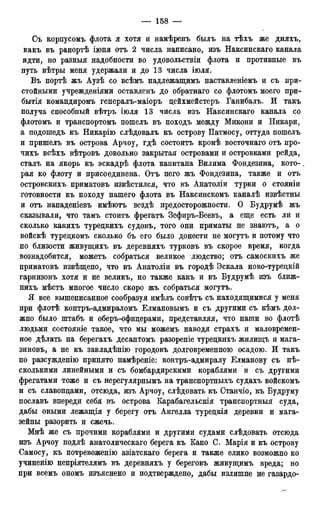 Съ корпусомъ флота я хотя и намѣренъ былъ на тѣхъ же дняхъ,
какъ въ ранортѣ іюня отъ 2 числа написано, изъ Наксинскаго канала
идти, но разныя надобности во удовольствіи флота и противные въ
путь вѣтры меня удержали и до 13 числа іюля.
Въ портѣ жъ Аузѣ со всѣмъ надлежащимъ наставленіемъ и съ при-
стойными учрежденіями оставленъ до обратнаго со флотомъ моего при-
бытия командиромъ генералъ-маіоръ дейхмейстеръ Ганибалъ. И такъ
получа способный вѣтръ іюля 13 числа изъ Наксинскаго канала со
флотомъ и транспортомъ пошелъ въ походъ между Микони и Никари,
а подошедъ къ Никарію слѣдовалъ къ острову Патмосу, оттуда пошелъ
и пришелъ въ острова Арчоу, гдѣ состоитъ кромѣ восточнаго отъ про-
чихъ всѣхъ вѣтровъ довольно закрытая островами и островками рейда,
сталъ на якорь къ эскадрѣ флота капитана Вилима Фондезина, кото-
рая ко флоту и присоединена. Отъ него жъ Фондезина, также и отъ
островскихъ приматовъ извѣстился, что въ Анатоліи турки о стояніи
готовности къ походу нашего флота въ Наксинскомъ каналѣ извѣстны
и отъ нападеніевъ имѣютъ вездѣ предосторожности. О Будрумѣ жъ
сказывали, что тамъ стоитъ фрегатъ Зефиръ-Беевъ, а еще есть ли и
сколько какихъ туредкихъ судовъ, того они приматы не знаютъ, а о
войскѣ туредкомъ сколько бъ его было донести не могутъ и потому что
по близости живущихъ въ деревняхъ турковъ въ скорое время, когда
вознадобится, можетъ собраться великое людство; отъ самоскихъ же
приматовъ извѣщено, что въ Анатоліи въ городѣ Эскала ново-турецкій
гарнизонъ хотя и не великъ, но также какъ и въ Будрумѣ изъ ближ-
нихъ мѣстъ многое число скоро жъ собраться могутъ.
Я все вышеписанное сообразуя имѣлъ совѣтъ съ находящимися у меня
при флотѣ контръ-адмираломъ Елмановымъ и съ другими съ кѣмъ дол-
жно было штабъ и оберъ-офицерами, представляя, что наши во флотѣ
людьми состояніе такое, что мы можемъ наводя страхъ и маловремен-
ное дѣлать на берегахъ десантомъ разореніе туредкихъ жилищъ и мага-
зиновъ, а не къ завладѣнію городовъ долговременного осадою. И такъ
по разсужденію принято намѣреніе: контръ-адмиралу Елманову съ нѣ-
сколькими линейными и съ бомбардирскими кораблями и съ другими
фрегатами тоже и съ нерегулярнымъ на транспортныхъ судахъ войскомъ
и съ славондами, отсюда, изъ Арчоу, слѣдовать къ Станчіо, къ Будруму
пославъ впереди себя въ острова Карабагельскія транспортныя суда,
дабы оными лежащія у берегу отъ Ангелла туредкія деревни и мага-
зейны разорить и сжечь.
Мнѣ же съ прочими кораблями и другими судами слѣдовать отсюда
изъ Арчоу подлѣ анатолическаго берега къ Капо С. Марія и къ острову
Самосу, къ потревоженію азіатскаго берега и также елико возможно ко
учиненію непріятелямъ въ деревняхъ у береговъ живущимъ вреда; но
при всемъ ономъ изъяснено и подтверждено, дабы излишне не газардо-
 