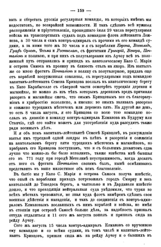 вать и сберегать русскія регулярныя команды, въ которыхъ имѣемъ мы
недостатокъ, по всекрайней возможности. И такъ сдѣлавъ всѣ нужныя
распоряженія и пріуготовленія, прошедшаго іюля 29 числа нерегулярныя
войска на транспортныхъ судахъ подъ командою флота лейтенанта Леж-
нева, а 30 числа и самъ контръ-адмиралъ съ прочими въ его командѣ су-
дами, а за ними того жъ 30 числа и я съ кораблями Европа, Всеволодъ,
Графъ Орловъ, Чесьма и Ростиславъ, съ фрегатами Григорій, Венера, Поч-
таліонъ и полякою, и при нихъ съ полугалерками изъ Арчоу всѣ въ поло-
женный путь отправились и притедъ къ анатолическому Капо С. Маріи
и острова Самоса къ проливу въ близость сталъ на якорь. Изъ взятыхъ
же со мною фрегатъ Почталіонъ и поляку съ полугалеркою, придавъ еще
отъ кораблей вооруженныя соколевы, съ нерегулярными подъ командою
капитанъ-лейтенанта Семена Кривцова послалъ къ анатолическому берегу
къ Капо Карабагелле съ сѣверной части осмотрѣть турецкія деревни и
магазейны, не можно ль изъ тѣхъ которымъ деревнямъ вредъ причиняя
разорить и магазейны сжечь, что онымъ Кривцовымъ все съ благоразу-
міемъ и храбростію исполнено, а именно: во оныхъ заливахъ разорено
и сожжено турецкихъ мѣстечекъ или деревень пять. На другой же день,
то есть 8 числа августа, я его Кривцова со всею тою командою по-
слалъ въ дивизію и команду контръ-адмирала Елманова къ Будруму или
Станчіо, гдѣ его найти можетъ для употребленія куда разсудитъ также
ради военныхъ дѣлъ.
И я объ немъ капитанъ-лейтенантѣ Семенѣ Крйвцовѣ, въ разсужденіи
взятья имъ турецкой одной лондры въ плѣнъ и разоренія и сожженія
на анатольскомъ берегу пяти турецкихъ мѣстечекъ и магазейновъ, по
храбрымъ его Кривцова поступкамъ, что и съ большимъ десантомъ едва
лучше что можно-ль бы было исполнить, также извѣстна мнѣ бывшая
его въ 771 году при городѣ Метелинѣ неустрашимость, когда десантъ
отъ него съ фрегата Почталіонъ свозимъ былъ, нынѣ осмѣливаюсь
представить въ ваше милостивое объ немъ благоволеніе.
Въ бытіе мы у Капо С. Марія и острова Самоса получа извѣстіе,
что оный съ кораблями приходъ потревожилъ городъ Смирну и весь
анатольскій до Тенедоса берегъ, а чаятельно и въ Дарданели извѣстіе
дошло, и что проходящія нейтральныя суда увѣдомили, что турки во
всѣхъ мѣстахъ тревожатся, не зная куда флотъ намѣренъ сдѣлать свои
военныя дѣйствія и нападенія, и такъ до соединенія съ контръ-адми-
раломъ Елмановымъ посланныхъ съ нимъ кораблей и войска, не имѣя
въ стояніи при островѣ Самосѣ больше дѣла, за надобность призналъ
оттуда отдалиться и 11 сего жъ августа пошелъ и пришелъ сюда на
рейду Арчоу.
Сего жъ августа 15 числа контръ-адмиралъ Елмановъ со врученною
ему командою и со всѣми судами, въ томъ числѣ и капитанъ-лейте-
нантъ Кривцовъ, пришли сюда жъ на рейду Арчоу и о бывшихъ въ
 