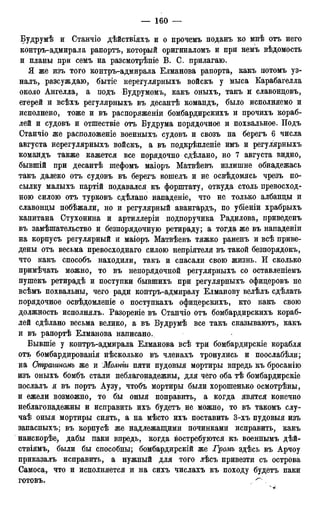 Будрумѣ и Станчіо дѣйствіяхъ и о прочемъ поданъ ко мнѣ отъ него
контръ-адмирала рапортъ, который оригиналомъ и при немъ вѣдомость
и планы при семъ на равсмотрѣніе В. С. прилагаю.
Я же изъ того контръ-адмирала Елманова рапорта, какъ потомъ уз-
налъ, разсуждаю, бытіе нерегулярныхъ войскъ у мыса Карабагелла
около Ангелла, а подъ Будрумомъ, какъ оныхъ, такъ и славонцовъ,
егерей и всѣхъ регулярныхъ въ десантѣ командъ, было исполняемо и
исполнено, тоже и въ распоряженіи бомбардирскихъ и прочихъ кораб-
лей и судовъ и отшествіе отъ Будрума порядочное и похвальное. Подъ
Станчіо же расположеніе военныхъ судовъ и свозъ на берегъ 6 числа
августа нерегулярныхъ войскъ, а въ подкрѣпленіе имъ и регулярныхъ
командъ также кажется все порядочно сдѣлано, но 7 августа видно,
бывшій при десантѣ шефомъ маіоръ Матвѣевъ излишне обнадежась
такъ далеко отъ судовъ въ берегъ вошелъ и не освѣдомясь чрезъ по-
сылку малыхъ партій подавался къ форштату, откуда столь превосход-
ною силою отъ турковъ сдѣлано нападеніе, что не только албанцы и
славонцы побѣжали, но и регулярный авангардъ, по убіеніи храбрыхъ
капитана Стухонина и артиллеріи подпоручика Радилова, приведенъ
въ замѣшательство и безпорядочную ретираду; а тогда же въ нападеніи
на корпусъ регулярный и маіоръ Матвѣевъ тяжко раненъ и всѣ приве-
дены отъ весьма превосходнаго силою непріятеля въ такой безпорядокъ,
что какъ способъ находили, такъ и спасали свою жизнь. И сколько
примѣчать можно, то въ непорядочной регулярныхъ со оставленіемъ
пушекъ ретирадѣ и поступки бывшихъ при регулярныхъ офицеровъ не
всѣмъ похвальны, чего ради контръ-адмиралу Елманову велѣлъ сдѣлать
порядочное освѣдомленіе о поступкахъ офицерскихъ, кто какъ свою
должность исполнялъ. Разореніе въ Станчіо отъ бомбардирскихъ кораб-
лей сдѣлано весьма велико, а въ Будрумѣ все такъ сказываютъ, какъ
и въ рапортѣ Елманова написано.
Бывшіе у контръ-адмирала Елманова всѣ три бомбардирскіе корабля
отъ бомбардированія нѣсколько въ членахъ тронулись и поослабѣли;
на Страганомъ же и Молит пяти пудовыя мортиры впредь къ бросанію
изъ оныхъ бомбъ стали неблагонадежны, для чего оба тѣ бомбардирскіе
послалъ я въ портъ Аузу, чтобъ мортиры были хорошенько осмотрѣны,
и ежели возможно, то бы оныя поправить, а когда явятся конечно
неблагонадежны и исправить ихъ будетъ не можно, то въ такомъ слу-
чаѣ оныя мортиры снять, а на мѣсто ихъ поставить 3-хъ пудовыя изъ
запасныхъ; въ корпусѣ же надлежащими починками исправить, какъ
наискорѣе, дабы паки впредь, когда востребуются къ военнымъ дѣй-
ствіямъ, были бы способны; бомбардирскій же Громъ здѣсь въ Арчоу
приказалъ исправить, а нужный для того лѣсъ привезти съ острова
Самоса, что и исполняется и на сихъ числахъ къ походу будетъ паки
готовъ. ^
 