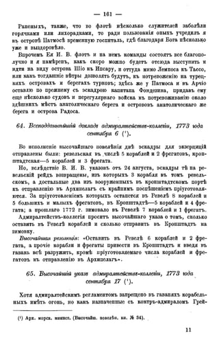 Раненыхъ, также, что во флотѣ нѣсколько служителей заболѣли
горячками или лихорадками, то ради пользованія оныхъ учредилъ я
въ островѣ ІІатмосѣ временную госпиталь, гдѣ благодаря Бога нѣсколько
уже и выздоровѣло.
Впрочемъ Ея И. В. флотъ и на немъ команды состоятъ все благопо-
лучно и я намѣренъ, какъ скоро можно будетъ отсюда выступить и
идти на виду острова Шіо къ Ипсару, и оттуда мимо Лемноса къ Тассо,
или какъ тогдашніе вѣтры дозволять будутъ, къ потревоженію на туред-
кихъ островахъ и берегахъ турковъ; здѣсь же у Патмоса и въ Арчіо
оставлю по прежнему съ эскадрою капитана Фондезина, придавъ ему
еще нѣсколько судовъ и нерегулярнаго войска къ потревоживанію около
здѣшнихъ мѣстъ анатолическаго берега и острововъ анатолическаго же
берега и острова Радоса.
64. Всеподдашѣйшій докладе адмиралтейстѳе-коллегіи, 1773 года
сентября 6 (').
Во исполненіе высочайшаго повелѣнія двѣ эскадры для экзерцицій
отправлены были: ревельская въ .числѣ 5 кораблей и 2 фрегатовъ, крон-
штадтская—5 кораблей и 3 фрегата.
Но, вслѣдствіе В. И. В. указовъ отъ 24 августа, эскадры тѣ на ре-
вельскій рейдъ возвращены, изъ которыхъ 3 корабля въ томъ ревель-
скомъ, а достальные два изъ вооруженныхъ въ кронштадтскомъ портѣ
къ отправленію въ Архипелагъ съ крайнимъ поспѣшеніемъ пріуготовля-
ются. За пріуготовленіемъ которыхъ останется въ Ревелѣ 8 кораблей и
5 болыпихъ и малыхъ фрегатовъ, въ Кронштадтѣ—5 кораблей и 4 фре-
гата; а прошлаго 1772 г. зимовало въ Ревелѣ 7 кораблей и 1 фрегатъ.
Адмиралтействъ-коллегія проситъ высочайшаго указа о томъ, сколько
оставить въ Ревелѣ кораблей и сколько отправить въ Кронштадтъ на
зимовку.
Высочайшая резолюція: «Оставить въ Ревелѣ 6 кораблей и 2 фре-
гата, а прочіе корабли и фрегаты привести въ Кронштадтъ и введя въ
гавань всѣ разружить, кромѣ пріуготовляемаго числа кораблей и фре-
гатовъ къ отправленію въ Архипелагъ».
65. Высочайшій указе адмиралтействе-коллегіи, 1773 года
сентября 17 (').
Хотя адмиралтейскимъ регламентомъ запрещено въ гаваняхъ корабель-
ныхъ имѣть огонь, но какъ назначенные съ контръ-адмираломъ Грей-
 