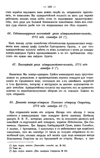 гомъ корабли надлежитъ какъ можно скорѣе къ отиравленію пригото-
вить, то позволяемъ Мы адмиралтейской коллегіи на нихъ для варенія
работнымъ людямъ пищи имѣть огонь съ надлежащею предосторожно-
сти), чего ради для большей безопасности иовелѣваемъ близь ихъ стоя-
щія суда отвести далѣе или сіи исправляемыя отъ тѣхъ отдалить.
66. Собственноручный высочайшгй указе адмиралтействе-коллеііи,
1773 года сентября 23 (').
Какъ никому лучше неизвѣстны обстоятельства Архипелагскаго воору-
женія какъ самому графу Алексѣю Григорьевичу Орлову, и для того
адмиралтейская коллегія имѣетъ съ нимъ условиться о всемъ до эскадры
контръ-адмирала Грейга принадлежащемъ и по его требованіямъ отпу-
стить что нужно имъ найдено будетъ.
67. Высочрйшій указе адміѵралмействе-коллеііи, 1773 года
октября 9 (2).
Назначили Мы контръ-адмирала Грейга командиромъ надъ пріуготов-
ленною въ ревельскомъ и кронштадтскомъ портахъ эскадрою для отпраг-
вленія въ Средиземное море, состоящею изъ 4-хъ линейныхъ кораблей
и 2-хъ фрегатовъ, которому и инструкцію за нашимъ подписаніемъ от-
дать повелѣли. Адмиралтейская коллегія ему поручивъ ихъ не приминетъ
конечно съ первоблагополучнымъ вѣтромъ его съ помощію Божіею въ
путь отправить.
68. Донесеніе контре-адмирала Елманова адмиралу Спиридову,
1773 года октября 22 (3).
При отправленіи моемъ отъ острова Ипсара сего мѣсяда 9 числа
оставилъ я командующему тамо эскадрою флота капитану Извѣкову
рапортъ В. В. П., которымъ доносилъ, что во исполненіе данныхъ мнѣ
повелѣній съ порученною мнѣ эскадрою, корабли Побѣдоносецъ, Три Свя-
тителя, Саратовъ, Три Іерарха, бомбардирскій Громъ, пинкъ Соломбалъ,
2 поляки, 1 бригантина, 5 полугалеръ и съ имѣющимися при корабляхъ
соколевами, того жъ сентября 18 числа до полудни отправился въ по-
велѣнный путь, пославъ впереди всѣ мелкія суда подъ командою маіора
Константина Георгіева на его бригантинѣ ко острову Ипсаро; а при-
(!) Арх. морск. минист. (Высочайш. повелѣн. кн. № 34).
(2) Тамъ же.
(3) Арх. морск. минист. (Дѣл. адмирала Спиридова J6 29).
 