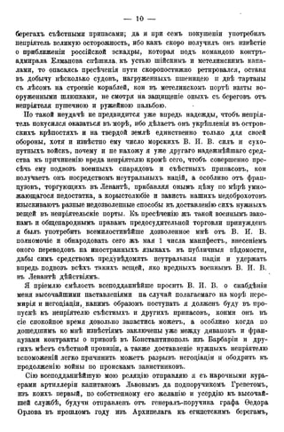 берегахъ съѣстными припасами; да и при семь покушеніи употребилъ
непріятель великую осторожность, ибо какъ скоро получилъ онъ извѣстіе
о приближеніи российской эскадры, которая подъ командою контръ-
адмирала Елманова спѣшила. къ устью шійскимъ и метелинскимъ кана-
лами, то опасаясь пресѣченія пути скоропостижно ретировался, оставя
въ добычу нѣсколько судовъ, нагруженныхъ пшеницею и двѣ тартаны
съ лѣсомъ на строеніе кораблей, кои въ метелинскомъ портѣ взяты во-
оруженными шлюпками, не смотря на защищеніе оныхъ съ береговъ отъ
непріятеля пушечною и ружейною пальбою.
По такой неудачѣ не предвидится уже впредь надежды, чтобъ непрія-
тель покусился оказаться въ морѣ, ибо дѣлаетъ онъ укрѣпленія въ остров-
скихъ крѣпостяхъ и на твердой землѣ единственно только для своей
обороны, хотя и извѣстно ему число морскихъ В. И. В. силъ и сухо-
путныхъ войскъ, почему и не нахожу я уже другаго надежнѣйшаго сред-
ства къ причиненію вреда непріятелю кромѣ сего, чтобъ совершенно пре-
сѣчь ему подвозъ военныхъ снарядовъ и съѣстныхъ припасовъ, кои
получаетъ онъ посредствомъ неутральныхъ націй, а особливо отъ фрап-
цузовъ, торгующихъ въ Левантѣ, прибавляя онымъ цѣну по мѣрѣ умно-
жающагося недостатка, а корыстолюбіе и зависть нашихъ недоброхотовъ
изыскиваютъ разные недозволенные способы къ доставленію сихъ нужныхъ
вещей въ непріятельскіе порты. Къ пресѣченію жъ такой военнымъ зако-
намъ и общенароднымъ правамъ предосудительной торговли принужденъ
я былъ употребить всемилостивѣйше дозволенное мнѣ отъ В. И. В.
полномочіе и обнародовать сего жъ мая 1 числа манифестъ, внесеніемъ
оного переводовъ на иностранныхъ языкахъ въ публичныя вѣдомости,
дабы симъ средствомъ предувѣдомить неутральныя націи и удержать
впредь подвозъ всѣхъ такихъ вещей, яко вредныхъ военнымъ В. И. В.
въ Левантѣ дѣйствіямъ.
Я пріемлю смѣлость всеподданнѣйше просить В. И. В. о снабдѣніи
меня высочайшими наставленіями на случай полагаемаго на морѣ нере-
мирія и негоціаціи, какимъ образомъ поступать я долженъ буду въ про-
пуск къ непріятелю съѣстныхъ и другихъ припасовъ, коими онъ въ
сіе спокойное время довольно запастись можетъ, а особливо когда по
дошедшимъ ко мнѣ извѣстіямъ заключены уже между диваномъ и фран-
цузами контракты о привозѣ въ Константинополь изъ Варбаріи и дру-
гихъ мѣстъ съѣстной провизіи, а также доставленіе нужныхъ непріятелю
вспоможеній легко причинить можетъ разрывъ негоціаціи и ободрить къ
продолженію войны по проискамъ завистниковъ.
Сію всеподданнѣйшую мою реляцію отправляю я съ нарочными курь-
ерами артиллеріи капитаномъ Львовымъ да подпоручикомъ Греветомъ,
изъ коихъ первый, по собственному его желанію и усердію къ высочай-
шей службѣ, будучи отправленъ отъ генералъ-поручика графа Ѳедора
Орлова въ прошломъ году изъ Архипелага къ египетскимъ берегамъ,
 
