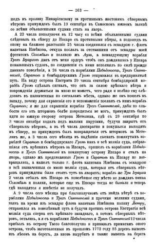 шедъ къ проливу Никаріевскому за противнымъ жестокимъ сѣвернымъ
вѣтромъ принужденъ былъ 19 сентября въ Самоскомъ южномъ заливѣ
со всѣми объявленными судами стать на якорь.
А 22 числа пополуночи въ 12 часу со всѣми объявленными судами
слѣдовалъ къ сѣверу до Ипсаро съ противными вѣтры, а подошедъ къ
оному на ближнее разстояніе 25 числа соединился съ эскадрою г. флота
капитана Извѣкова, откуда послалъ за отставшими отъ эскадры моей
фрегатомъ Соломбалъ и полякою жъ Луза, а командующему корабля
Трехъ Іерарховъ данъ отъ меня ордеръ чтобъ онъ дождавшись у Ипсара
показанныхъ судовъ, по соединеніи съ ними исполнялъ по силѣ прежде
даннаго повелѣнія, а 26 числа съ кораблями Побѣдоносецъ, Трехъ Святи-
мелей, Саратовъ и бомбардирскимъ Громъ отправился въ предпринятый
путь. На виду острова Евстрата 29 числа сентября бомбардирскій ко-
раббь Громъ сдѣлалъ сигналъ, что онъ за силою крѣпкаго вѣтра и
поврежденія держаться за мною не можетъ, чего ради и велѣно ему слѣ-
довать въ назначенный по сигналамъ мѣста, однако же онъ пошелъ къ
западу, почему для охраненія его и вспоможенія посланъ съ нимъ корабль
Саратовъ; я же для охраненія корабля Трехъ Святителейдабы по сла-
бости его отъ штормовъ болѣе повредиться не могъ, принужденъ былъ
идти по южную сторону острова Метелина, гдѣ съ 29 сентября по
3 число октября ходилъ подъ малыми парусами, будучи закрытъ отъ
сѣверныхъ^ вѣтровъ, а въ тѣ числа двоекратно и покушался выходить
къ сѣверу, но принужденъ былъ возвращаться отъ штормовъ за Мете-
линъ же, а 3 числа сего мѣсяца въ надѣяніи сыскать помянутыхъ ко-
раблей Саратовъ и бомбардирскаго Громъ какъ и всѣ мелкія суда, собрав-
шіяся отъ крѣпкихъ вѣтровъ за Ипсаръ, пришелъ съ кораблями Побѣдо-
носецъ и Трехъ Святителей къ помянутому острову Ипсаро и сталъ на
якорь, однако жъ предписанные Громъ и Саратовъ къ Ипсару не воз-
вращались, а нашелъ только г. флота капитана Извѣкова съ эскадрою
и всѣ назначенный со мною мелкія суда, который отъ сѣверныхъ вѣт-
ровъ принуждены были стоять тутъ на якоряхъ; корабль же Три Іерарха
2 числа отбылъ изъ Ипсаро .въ повелѣнное ему мѣсто не дождавъ пинка
Соломбалъ и поляки, которые еще въ Ипсаро тогда не бывали и теперь
гдѣ находятся я извѣстія не получилъ.
А 9 числа сего мѣсяда при благополучномъ отъ зюйда вѣтрѣ съ ко-
раблями Побѣдоносецъ и Трехъ Святителей и прочими мелкими судами,
взявъ на время изъ эскадры флота капитана Извѣкова поляку Жютру,
отправился въ повелѣнный путь и будучи противъ острова Евстратія всѣ
мелкія суда сперва отъ крѣпкаго западнаго, а потомъ сѣверныхъ вѣт-
ровъ, остались, а я съ кораблями Побѣдоносщъ и Трехъ Святителей2чжт
прибылъ къ острову Тассо благополучно и приказалъ приматамъ оного
острова, чтобъ заготовленныя въ прошломъ 1772 году 85 деревъ вывезть
изъ лѣсовъ на берегъ, да вновь вырубить и также вывезть на берега
*
 