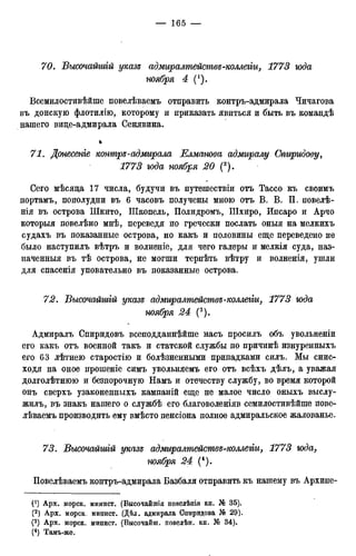 70. Бысочайшгй указе адмиралтействе-коллегіи, 1773 иода
ноября 4 (!).
Всемилостивѣйше повелѣваемъ отправить контръ-адмирала Чичагова
въ донскую флотилію, которому и приказать явиться и быть въ командѣ
нашего вице-адмирала Сенявина.
*
71. Донесеніе контре-адмирала Елманова адмиралу Спиридову,
1773 года ноября 20 (2).
Сего мѣсяца 17 числа, будучи въ путешествіи отъ Тассо къ своимъ
портамъ, пополудни въ 6 часовъ получены мною отъ В. В. П. повелѣ-
нія въ острова Шкито, Шкопель, Полидромъ, Шхиро, Ипсаро и Арчо
которыя повелѣно мнѣ, переведя по гречески послать оныя на мелкихъ
судахъ въ показанные острова, но какъ и половины еще переведено не
было наступилъ вѣтръ и волненіе, для чего галеры и мелкія суда, наз-
наченныя въ тѣ острова, не могши терпѣть вѣтру и волненія, ушли
для спасенія уповательно въ показанные острова.
72. Бысочайшгй указе адмиралтействе-коллегіи, 1773 юда
ноября 24 (3).
Адмиралъ Спиридовъ всеподданнѣйше насъ просилъ объ увольненіи
его какъ отъ военной такъ и статской службы по причинѣ изнуренныхъ
его 63 лѣтнею старостію и болѣзненными припадками силъ. Мы снис-
ходя на оное прошеніе симъ увольняемъ его отъ всѣхъ дѣлъ, а уважая
долголѣтнюю и безпорочную Намъ и отечеству службу, во время которой
онъ сверхъ узаконенныхъ кампаній еще не малое число оныхъ выслу-
жилъ, въ знакъ нашего о службѣ его благоволеніяв семилостивѣйше пове-
лѣваемъ производить ему вмѣсто пенсіона полное адмиральское жалованье.
73. Бысочайшгй указе адмиралтействе-коллегіи, 1773 юда,
ноября 24 (4).
Повелѣваемъ контръ-адмирала Базбаля отправить къ нашему въ Архипе-
0) Арх. морск. минист. (Высочайшія повелѣнія кн. № 35).
(2) Арх. морск. минист. (Дѣл. адмирала Спиридова № 29).
(3) Арх. морск. минист. (Высочайш. повелѣн. кн. № 34).
(4) Тамъ-же.
 
