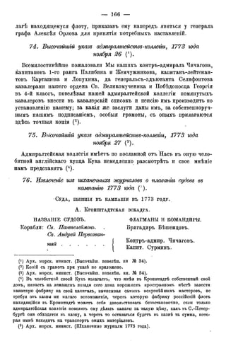 лагѣ находящемуся флоту, ііриказавъ ему напередъ явиться у генерала
графа Алексѣя Орлова для нринятія нотребныхъ наставленій.
74. Бысочайшій указе адмиралтействе-коллегіи, 1773 года
ноября 26
Всемилостивѣйше пожаловали Мы нашихъ контръ-адмирала Чичагова,
капитановъ 1-го ранга Палибина и Жемчужникова, капитанъ-лейтенан-
товъ Карташева и Лопухина, да генеральсъ-адъютанта Селифонтова
кавалерами нашего ордена Св. Великомученика и ІІобѣдоносца Георгія
въ 4-й классъ, повелѣвая нашей адмиралтейской коллегіи помянутыхъ
кавалеровъ внести въ кавалерскій списокъ и пенсію имъ производить по
установленію нашему; за какія же заслуги даны имъ, за собственноруч-
нымъ нашимъ подписаніемъ, особыя грамоты, съ оныхъ прилагаются
здѣсь точныя копіи (2).
75. Высочайшій указе адмиралтействе-коллегіи, 1773 юда
ноября 27 (3).
Адмиралтейская коллегія имѣетъ по посланной отъ Насъ въ оную чело-
битной англійскаго купца Кука немедленно разсмотрѣть и свое мнѣніе
намъ представитъ (4).
76. Извлечете изе шханечныхе журналове о плаванги еудове ее
кампанію 1773 юда ( " ).
СУДА, БЫВШІЯ ВЪ КАМПАНІИ ВЪ 1 7 7 3 ГОДУ.
А . КРОНШТАДТСКАЯ ЭСКАДРА.
Н А З В Л Н І Е СУДОВЪ. ФЛАГМАНЫ И КОМАНДИРЫ.
Корабли: Св. Пантелеймонъ. . Бригадиръ Бѣшенцовъ.
Св. Андрей Первозван-
Контръ-адмир. Чичаговъ.
Капит. Сурминъ.
(*) Арх. морск. минист. (Высочайіп. повелѣн. кн № 34).
(2 ) Коиій съ грамотъ при указѣ не приложено.
(3 ) Арх. морск. минист. (Высочайш. повелѣн. кн. Ш 34).
(4 ) Въ челобитпой своей Кукъ излагаетъ, что имѣя въ ГСронштадтѣ собственный свой
домъ, желаетъ на лежащемъ позади сего дома порожнемъ пространномъ мѣстѣ завести
канатную фабрику на свой капиталъ, выписывая самыхъ искуснѣйшихъ мастеровъ, не
требуя отъ казны ни малаго вспоможенія, черезъ которую фабрику россійсгсій флотъ
находящійся въ Кронпттадтѣ можетъ себя довольствовать безостановочно, если только
адмиралтейская коллегія повелитъ ему дѣлать канаты за такую цѣну, какъ въ С.-Петер-
бургѣ они обходятся въ казну, а черезъ то оставаться будетъ въ казнѣ та сумма, кото-
рая нынѣ исходить на транспорта оныхъ матеріаловъ.
(5 ) Арх. морск. минист. (Шханечные журналы 1773 года).
ный
 