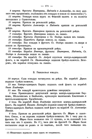 4 августа. Фрегаты Екатерина, Надежда и Александръ, въ силу дан-
наго имъ предписанія, отдѣлились отъ эскадры и пошли по назначенію (').
11 августа. Эскадра взяла курсъ въ Финскій заливъ и къ полночи
находилась у Оденсгольма.
16 августа. Пришла на ревельскій рейдъ.
18 августа. Фрегаты Александръ и Надежда пришли на ревельскій
рейдъ.
29 августа. Фрегатъ Екатерина пришелъ на ревельскій рейдъ.
7 сентября. Фрегатъ Екатерина вошелъ въ гавань.
15 сентября. Фрегаты Екатерина и Св. Ѳеодоръ вышли изъ гавани.
16 сентября. Пакетботъ Еурьерь вошелъ въ гавань.
17 сентября. Вся эскадра и фрегатъ Св. Ѳеодоръ снялись съ якоря и
пошли въ Кронштадтъ.
19 сентября. Пришли на кронштадтскій рейдъ.
21 сетпября. Корабль Викторъ, фрегаты: Екатерина, Надежда, Св.
Ѳеодоръ и Александръ вошли въ гавань.
22 сентября. На кораблѣ Св. Андрей спустили контръ-адмиральскій
флагъ, а на кораблѣ Св. Пантелеймонъ подняли брейдъ-вымпелъ. Вече-
ромъ, оба корабля втянулись въ гавань.
В . РЕВЕЛЬСКАЯ ЭСКАДРА.
30 апрѣля. Суда эскадры вытянулись на рейдъ. На кораблѣ Дерись
подняли брейдъ-вымпелъ.
12 мая. Контръ-адмиралъ Баршъ поднялъ свой флагъ ьа кораблѣ
Князь Владиміръ.
21 мая. На эскадрѣ происходила ружейная экзерциція.
3 гюня. Производился депутатскій смотръ контръ-адмиралами Бар-
шемъ, Шельтингомъ и Базбалемъ, артиллеріи капитаномъ Елагинымъ и
кригсъ-коммисаромъ Еремѣевымъ.
4 гюня. На кораблѣ Енязъ Владиміръ спустили контръ-адмиральскій
флагъ. На кораблѣ Намять Евстафія подняли плавучій брейдъ-вымпелъ.
Контръ-адмиралъ Вазбаль поднялъ свой флагъ на кораблѣ Се. Александръ
Невскій.
6 іюѵя. Пришли на ревельскій рейдъ фрегатъ Се. Маркь и пакет-
ботъ Соколъ, и на первомъ подняли брейдъ-вымпелъ. Въ 1 часу дня съ
фрегата Се. Маркь было выпалено изъ 11 пушекъ, а въ половинѣ 2-го
часа еще изъ 9 пушекъ. Въ 3!/2 часа дня на фрегатѣ Се. Маркь были
поставлены люди по реямъ и по вантамъ, послѣ чего выпалено изъ
С1) Шханечныхъ журналовъ этихъ судовъ не сохранилось.
 