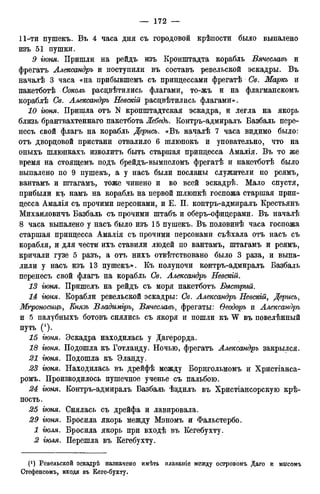 11-ти пушекъ. Въ 4 часа дня съ городовой крѣпости было выпалено
изъ 51 пушки.
9 гюня. Пришли на рейдъ изъ Кронштадта корабль Вячеславъ и
фрегатъ Александръ и поступили въ составъ ревельской эскадры. Въ
началѣ 3 часа «на прибывшемъ съ принцессами фрегатѣ Св. Маркъ и
пакетботѣ Соколъ расцвѣтились флагами, то-жъ и на флагманскомъ
кораблѣ Св. Александръ Невекш расцвѣтились флагами».
10 гюня. Пришла отъ N кронштадтская эскадра, и легла на якорь
близь брантвахтеннаго пакетбота Лебедь. Контръ-адмиралъ Базбаль пере-
несъ свой флагъ на корабль Дерись. «Въ началѣ 7 часа видимо было:
отъ дворцовой пристани отвалило 6 шлюпокъ и уповательно, что на
оныхъ шлюпкахъ изволитъ быть старшая принцесса Амалія. Въ то же
время на стоящемъ подъ брейдъ-вымпеломъ фрегатѣ и пакетботѣ было
выпалено по 9 пушекъ, а у насъ были посланы служители по реямъ,
вантамъ и штагамъ, тоже чинено и во всей эскадрѣ. Мало спустя,
прибыли къ намъ на корабль на первой шлюпкѣ госпожа старшая прин-
цесса Амалія съ прочими персонами, и Е. П. контръ-адмиралъ Крестьянъ
Михайловичъ Базбаль съ прочими штабъ и оберъ-офицерами. Въ началѣ
8 часа выпалено у насъ было изъ 15 пушекъ. Въ половинѣ часа госпожа
старшая принцесса Амалія съ прочими персонами съѣхала отъ насъ съ
корабля, и для чести ихъ ставили людей по вантамъ, штагамъ и реямъ,
кричали гузе 5 разъ, а отъ нихъ отвѣтствовано было 3 раза, и выпа-
лили у насъ изъ 13 пушекъ». Къ полуночи контръ-адмиралъ Базбаль
перенесъ свой флагъ на корабль Св. Александръ Невский.
13 гюня. Пришелъ на рейдъ съ моря пакетботъ Быстрый.
14 гюня. Корабли ревельской эскадры: Св. Александръ Невскіщ Дерись,
Мгроносицъ, Князь Владиміръ, Вячеславъ, фрегаты: Ѳеодоръ и Александръ
и 5 палубныхъ ботовъ снялись съ якоря и пошли къ W въ повелѣнный
путь (!).
15 гюня. Эскадра находилась у Дагерорда.
18 гюня. Подошла къ Готланду. Ночью, фрегатъ Александръ закрылся.
21 гюня. Подошла къ Эланду.
23 гюня. Находилась въ дрейфѣ между Борнгольмомъ и Христіанса-
ромъ. Производилось пушечное ученье съ пальбою.
24 гюня. Контръ-адмиралъ Базбаль ѣздилъ въ Христіансорскую крѣ-
пость.
25 гюня. Снялась съ дрейфа и лавировала.
29 гюня. Бросила якорь между Мэномъ и Фальстербо.
1 гюля. Бросила якорь при входѣ въ Кегебухту.
2 гюля. Перешла въ Кегебухту.
Ревельской эскадрѣ назначено имѣть плаваніе между островомъ Даго и мысомъ
Стефенсомъ, входя въ Кеге-бухту.
 