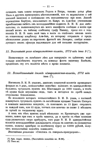 сочинилъ тамъ планы острововъ Родоса и Кипра, такожъ устья рѣки
Нила и другихъ приморскихъ мѣстоположеній, кои съ журнального о сей
посылкѣ запискою и особливыми отъ находившаяся при немъ Львовѣ
переводчика Карбуни, посыланнаго въ Каиръ къ Али-бею учиненными
примѣчаніями имѣетъ онъ всеподданнѣйше поднесть В. И. В. для любо-
пытства; съ вышепомянутаго жъ моего манифеста сообщаю я копію при
письмѣ моемъ къ тайному совѣтнику графу Панину, прося его о под-
несети В. И. В. какъ оной такъ и копіи съ отвѣтнаго письма моего
къ египетскому владѣльду Али-бею, къ которому отправилъ я предъ
нѣсколькими днями на нарочномъ фрегатѣ изъ Ливорны, снабдя коман-
дующаго онымъ офицера надлежащею для сей посылки инструкціею.
11. Высочайшій указе адмиралтействе-коллегігі, 1772 года іюня 9 (').
Назначенную въ нынѣшнее лѣто для экзерциціи въ здѣшнемъ морѣ
эскадру повелѣваемъ поручить въ команду флота капитану Вазбалю,
предписавъ ему отъ коллегіи мѣсто и время плаванія.
12. Встоддатѣйшій докладе адмиралтейстѳе-коллегіи, 1772 юда
іюнь (2).
Именнымъ В. И. В. указомъ, даннымъ помянутой коллегіи прошедшаго
февраля въ 9 день, всевысочайше повелѣно: выписать въ адмиралтейство
болыпихъ чугунныхъ пушекъ изъ Шкотландіи до 1000 тоновъ, и чтобъ
тѣ пушки были впускаемы сюда, такъ и негодныя по .пробѣ назадъ
отпускаемы безпошлинно.
Во исполненіе котораго всевысочайшаго В. И. В. указа, о поставкѣ
помянутыхъ чугунныхъ пушекъ съ англійскими купцами Томсенъ Питерсъ
и компанія заключены кондиціи, съ платежемъ по 13 фунт, стерлингъ
за каждый тонъ, или 63 пуда, тотчасъ или конечно не позже 2 мѣсяцевъ
по пріемѣ по тогдашнему курсу.
А какъ изъ тѣхъ пушекъ нынѣ нѣсколько въ Кронштадтъ уже при-
везено, коимъ при семъ и проба чинится, да и прочія съ тѣми пушками
суда уповательно скоро прибудутъ, того ради В. И. В. адмиралтейская
коллегія всеподданнѣйше докладываетъ откуда на платежъ за упомянутыя
пушки, полагая примѣрно по нынѣшнему курсу до 65000 рублей, полу-
чить всевысочайше повелѣть соизволите.
Высочайшая резолюція: * Снестись съ генералъ-прокуроромъ».
(*) Арх. морск. минист. (Высочайшія.. повелѣнія кн. № 33).
(2 ) Тамъ-же.
 