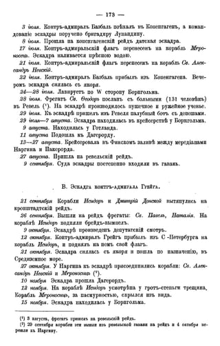 3 гюля. Контръ-адмиралъ Базбаль поѣхалъ въ Копенгагену а коман-
дованіе эскадры поручено бригадиру Лупандину.
8 гюля. Прошла на копенгагенскій рейдъ датская эскадра.
17 гюля. Контръ-адмиральскій флагъ перенесенъ на корабль Мгро-
посецъ. Эскадра наливается прѣсною водою.
21 гюля. Контръ-адмиральскій флагъ перенесенъ на корабль Св. Алек-
сандръ Певскій.
22 гюля. Контръ-адмиралъ Базбаль прибылъ изъ Копенгагена. Вече-
ромъ эскадра снялась съ якоря.
24—28 гюля. Лавируетъ по W сторону Борнгольма.
28 гюля. Фрегатъ Св. Ѳеодоръ посланъ съ больными (131 человѣкъ)
въ Ревель (!). На эскадрѣ производилось пушечное и ружейное ученье.
29 гюля. Къ эскадрѣ пришелъ изъ Ревеля палубный ботъ съ депешами.
29 гюля—7 августа. Эскадра находилась въ крейсерствѣ у Борнгольма.
9 августа. Находилась у Готланда.
11 августа Подошла къ Дагерорду.
13—27 августа. Крейсеровала въ Финскомъ заливѣ между мередіанами
Наргина и Пакерорда.
27 августа. Пришла на ревельскій рейдъ.
9 сентября. Суда эскадры постепенно входили въ гавань.
В . ЭСКАДРА КОНТРЪ-АДМИРАЛА ГРЕЙГА.
21 сентября Корабли Исидоръ и Дмгѵтрій Донской вытянулись на
кронштадтскій рейдъ.
26 сетпября. Вышли на рейдъ фрегаты: Св. Павелъ, Еаталія. На
кораблѣ Исидоръ подняли брейдъ-вымпелъ.
9 октября. Эскадрѣ произведенъ депутатскій смотръ.
12 октября. Контръ-адмиралъ Грейгъ прибылъ изъ С -Петербурга на
корабль Исидоръ, и поднялъ на немъ свой флагъ.
21 отпября. Эскадра снялась съ якоря и пошла по назначенію, въ
Средиземное море.
27 октября. У Наргина къ эскадрѣ присоединились корабли: Св. Алек-
сандръ Невскій и Мгроносицъ (2).
10 ноября Эскадра прошла Дагерордъ.
12 ноября. На кораблѣ Исидоръ усмотрѣна у гротъ-стеньги трещина.
Корабль Мгроносицъ, за пасмурностью, скрылся изъ вида.
15 ноября. Эскадра находилась у Борнгольма.
(! ) 3 августа, фрегатъ пришелъ на ревельскій рейдъ.
(2) 29 сентября корабли эти вышли изъ ревельской гавани на рейдъ и 4 октября пе-
решли къ Наргину.
 