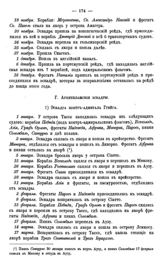 18 ноября. Корабли: Мгроносицъ, Св. Александръ Невскій и фрегатъ
Св. Павелъ стали на якорь у острова Амагера.
20 ноября. Эскадра пришла на копенгагенскій рейдъ, гдѣ присоеди-
нился къ ней и корабль Дмитрій Донской и всѣ 6 транспортныхъ судовъ.
24 ноября. Эскадра перешла на гельсинорскій рейдъ.
25 ноября. Снялась съ якоря и пошла далѣе.
27 ноября. Прошла Скагенъ.
1 декабря. Вошла въ англійскій каналъ.
6 декабря. Пришла на портсмутскій рейдъ, гдѣ находилась англій-
ская эскадра изъ 7 кораблей, подъ адмиральскимъ флагомъ.
16 декабря. Фрегатъ Наталія пришелъ на портсмутскій рейдъ и при-
соединился къ эскадрѣ, которая за исправленіями оставалась на рейдѣ
до конца этого года,
Г . АРХИПЕлАЖСКІЯ ЭСКАДРЫ.
1 ) ЭСКАДРА КОНТРЪ-АДМИРАЛА ГРЕЙГА.
1 января. У острова Тассо находилась эскадра изъ слѣдующихъ
судовъ: корабли Побѣда (подъ контръ-адмиральскимъ флагомъ), Бсеволодъ,
Азіяу Графъ Орловъ, фрегаты Надежда, Африка, Минерва, Паросъ, пинки
Соломбалъ, Сашурнъ и двѣ поляки.
2 января. Эскадра снялась съ якоря и пошла въ крейсерство. Фрегатъ
Минерва, отдѣлился отъ эскадры и пошелъ въ Ливорно. Фрегатъ Африка
и пинки остались на якорѣ (!).
5 января. Эскадра бросила якорь у острова Сіатто.
15 января. Корабль Бсеволодъ снялся съ якоря и перешелъ къ Микону.
26 января. Корабль Ростиелавъ снялся съ якоря и перешелъ въ Аузу.
27 января. Фрегатъ Слава присоединился къ эскадрѣ.
28 января. Эскадра снялась съ якоря и пошла въ крейсерство.
31 рнваря. Корабль Азія и фрегаты, за пасмурностью, отделились
отъ эскадры.
2 февраля. Фрегаты Паросъ и Надежда присоединились къ эскадрѣ.
8 февраля. Эскадра возвратилась къ острову Сіатто.
13 февраляt Корабли Побѣда, Графъ Орловъ и фрегатъ Паросъ снялись
съ якоря и перешли къ острову Тассо, гдѣ находились на якорѣ фре-
гаты Надежда, Африка и пинкъ Соломбалъ.
17 февраля. Пинкъ Соломбалъ перешелъ въ Аузу.
14 марта. Эскадра снялась съ якоря и пошла къ острову Лемносу.
17 марта. Возвратилась къ острову Тассо, гдѣ нашла стоящіе на
якорѣ корабли Треосъ Святителей и Трехъ Іерарховъ.
(! ) Пинкъ Сатурни 30 января пошелъ въ портъ Аузу, а пинкъ Соломбалъ 17 февраля
пошелъ къ Микону и оттуда въ Аузу,
 