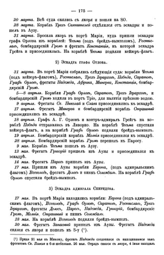 20 марша. Всѣ суда снялись съ якоря и пошли на SO.
28 марта. Корабль Трехъ Святителей отдѣлился отъ эскадры и по-
шелъ въ Аузу.
31 марта. Бросила якорь въ портѣ Маріи, куда пришли эскадры
графа Орлова изъ кораблей: Чесьма (подъ брейдъ-вымпеломъ), Ростис-
лавъ, бомбардирскій Громъ и фрегатъ jЕонстани/ья, къ которой эскадра
Грейга и присоединилась. На кораблѣ Чесьма подняли кейзеръ-флагъ.
2 ) ЭСКАДРА ГРАФА ОРЛОВА.
31 марта. Въ портѣ Маріи собрались слѣдующія суда: корабли Чесьма
(подъ кейзеръ-флагомъ), Ростиславъ, Трехъ Іерарховъ, Побѣда, Саратовъ,
Графъ Орловъ, фрегаты Надежда, Африка, Минерва, Еонстани/ія, бомбар-
дирскій Громъ.
5—8 апрѣля. Корабли Графъ Орловъ, Саратовъ, Іерарховъ, и
бомбардирскій Громъ ходили въ портъ Тріо, для налитія прѣсною водою.
9 апрѣля. Фрегаты Се. Николай и Слава присоединились къ эскадрѣ.
апрѣля. Фрегатъ Минерва и бомбардирскій корабль Страшный
присоединились къ эскадрѣ.
18 апрѣля. Графъ А. Г. Орловъ и контръ-адмиралъ Грейгъ на ко-
раблѣ Нобѣда отправились въ Ливорно. На кораблѣ Чесьма спустили
кейзеръ-флагъ, а на кориблѣ Графъ Орловъ подняли брейдъ-вымпелъ.
19 апрѣля. Бомбардирскій корабль Молнія присоединился къ эскадрѣ.
28 апріьля. Бомбардирскій корабль Громъ перешелъ къ Паросу.
9 мая. Корабль Чесьма пошелъ въ Аузу.
12 мая. Фрегатъ Гриюрій пришелъ изъ Аузы и присоединился къ
эскадрѣ.
14 мая. Фрегатъ Паросъ пришелъ изъ Аузы.
17 мая. Пришли изъ Аузы корабли Европа, (подъ адмиральскимъ
флагомъ) Всеволодъ, фрегатъ Делось и пинкъ Соломбалъ. На кораблѣ Графъ
Орловъ спустили брейдъ-вымпелъ.
3 ) ЭСКАДРА АДМИРАЛА СПИРИДОВА.
17 мая. Въ портѣ Маріи находились корабли: Европа (подъ адмираль-
скимъ флагомъ), Всеволодъ, Графъ Орловъ, Саратовъ, Ростиславъ, Трехъ
Іерарховъ, фрегаты Делось, Паросъ, Надежда, Гриюрій, бомбардирскіе
Громъ, Молнія, Страшный и пинкъ Соломбалъ:
18 мая. На кораблѣ Всеволодъ подняли брейдъ-вымпелъ.
20 мая. Фрегатъ Запасный пришелъ изъ Аузы. Фрегатъ Надежда
снялся съ якоря и пошелъ къ S-y (1).
0 ) Придя 21 мая къ Микону, фрегатъ Надежда соединился съ находившимся тамъ
фрегатомъ Св. Павелъ и 6-ю шебеками. 26 мая. Отрядъ снялся съ якоря, 4 іюня заходилъ
 
