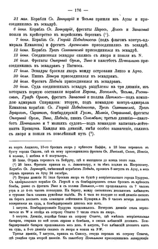 21 мая. Корабли Св. Іаннуарій и Чесьма пришли изъ Аузы и при-
соединились къ эскадрѣ.
6 гюня. Корабль Св. Іаннуарій, фрегаты Паросъ, Делось и Запасный
пошли въ крейсерство къ морейскимъ берегамъ (').
7 гюня. Корабль Св. Георгій Побѣдоносецъ (подъ флагомъ контръ-ад-
мирала Елманова) и фрегатъ Аросипелагъ присоединились къ эскадрѣ.
12 гюня. Корабль Трехъ Святителей присоединился къ эскадрѣ.
13 гюня. Соединенныя эскадры снялись съ якоря и пошли къ N.
16 гюля. Фрегаты Сѣверный Орелъ, Тино и пакетботъ Почтальонъ при-
соединились къ эскадрамъ у Патмоса.
17 гюля. Эскадры бросили якорь между островами Липсо и Арчо.
20 гюля. Пинкъ Венера присоединился къ эскадрамъ.
24 гюля. Фрегатъ Побѣда присоединился къ эскадрамъ.
30 гюля. Суда соединенныхъ эскадръ раздѣлены на три дивизіи, изъ
которыхъ первую составили корабли Европа, Всеволодъ, Чесьма, Ростгіг-
славь, Графъ Орловъ, фрегатъ Запасный и поляка Патмосъ—подъ коман-
дою адмирала Спиридова: вторую, подъ командою контръ-адмирала
Елманова корабли: Св. Георгій Побѣдоносецъ, Трехъ Святителей, Трехъ
Іерарховъ, Саратовъ, бомбардирскій Громъ, Молнія, Страшный, фрегаты
Сѣверный Орелъ, Побѣда, пинкъ Соломбалъ; третью дивизію—пакет-
ботъ Почтальонъ и 7 мелкихъ судовъ—подъ командою капитанъ-лейте-
нанта Кривцова. Каждая изъ дивизій, имѣя особое назначеніе, снялись
съ якоря и пошли въ повелѣнный путь (2).
въ портъ Анджело, 18-го бросилъ якорь у крѣпости Каффы, а 23 ігоня перешелъ въ
бухту города Сидона, гдѣ къ нему присоединились фрегаты Св. Николай, Слава, Наксія,
4 поляки, 1 шебека и 6 полугалеръ.
25 іюня. Отрядъ перешелъ къ Бейруту, гдѣ и находился до конца этого года.
(!) 28 іюня. Фрегаты пришли къ о. Анжентьеру, и за тѣмъ ходили къ Негропонту.
Корабль Св. Іауннарій, смѣненный кораблемъ Побѣда, пришелъ 8 августа въ Аузу, а весь
отрядъ пришелъ въ Аузу 24 октября.
(2) Вторая дивизія 31 іюля бросила якорь въ бухтѣ' у непріятельскаго города Будрума.
Съ адмиральскаго корабля Св. Георггй и съ бомбардирскимъ стали бросать въ крѣпость
бомбы, равно съ фрегата Тино и съ поляки Патмосъ,—что продолжалось съ 7 часовъ
утра и до 4-хъ часовъ пополудни. На берегу, между свезеннымъ' дессантомъ албанцевъ
и турками была слышна ружейная пальба. Въ 4 часа по полудни со всей дивизіи свезенъ
на берегъ дессантъ подъ командою лейтенанта Бухарин.а Въ 9 часовъ вечера дессантъ
возвратился на суда, а бомбардированіе длилось всю ночь.
1 августа. Бомбардированіе Будрума продолжалось. Вечеромъ дивизія стала верпо-
ваться къ W и отойдя къ острову Отанчо 2 числа стала на якорь.
5 августа. Дивизія, подойдя ближе къ острову Станчо, гдѣ имѣлась непріятельская
батарея, открыла по ней огонь ядрами и бомбами, и свезла албанскій дессантъ. Бом-
бардированіе батареи продолжалось весь день. 6 августа, 7-го албанскій дессантъ взятъ
на суда, а 8-го дивизія снялась съ якоря и пошла на NW.
Третья дивизія, 7 августа, пришла къ Самосу, откуда перешла къ острову Станчо,
гдѣ увидѣли суда второй дивизіи. Къ пакетботу Почтальоне присоединились лавирующіе
 