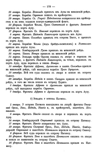 15 января. Корабль Всеволодъ пришелъ изъ Аузы на миконскій рейдъ.
17 января. Корабль Саратовъ пошелъ въ крейсерство.
19 января. Корабль Св. Георъій Побѣдоносецъ возвратился изъ крейсер-
ства и на немъ подняли контръ-адмиральскій флагъ.
12 февраля. Корабли Чесьма, Трехъ Святителей и фрегатъ Запасный
перешли въ портъ Аузу.
17 февра.гя. Фрегатъ Св. Николай перешелъ въ портъ Аузу.
6 марта. Фрегатъ Надежда Блаюполучія пришелъ изъ Аузы.
13 марта. Пинкъ Соломбалъ пришелъ отъ острова Тассо, и прошелъ
въ портъ Аузу.
21 марта. Корабли Чесьма (подъ брейдъ-вымпеломъ) и Ростиславъ
пришли изъ порты Аузы.
22 марта. Бомбардирскій Громъ пришелъ на миконскій рейдъ.
25 марта. Пинкъ Венера пришелъ на миконскій рейдъ.
31 марта. Эскадра графа Ордова снялась съ якоря и перешла въ
портъ Марія, а фрегатъ Надежда Благополучія, за течью, перешелъ въ
портъ Аузу, куда перешелъ и пинкъ Венера.
10 октября. Фрегаты Африка, Архипелагъ и пинкъ Соломбалъ пришли
на миконскій рейдъ, гдѣ находился корабль Трехъ Іерарховъ.
18 октября. Всѣ эти суда снялись съ якоря и пошли къ острову
Самосу.
28 октября. Корабль Нобѣда и пинкъ Сатурнъ пришли на миконскій
рейдъ, и того же числа пошли къ острову Цериго.
6 декабря. Фрегаты Африка и Архипелагъ пришли на миконскій
рейдъ, гдѣ находился корабль Саратовъ.
7 декабря. Фрегаты Африка и Архипелагъ перешли въ портъ Аузу.
5 ) ЭСКАДРА У ОСТРОВА ПАТМОСА.
1 января. У острова Патмоса находились на якорѣ: фрегаты Сѣвер-
нъгй Орелъ, Тино, Нобѣда, Наксія и, въ крейсерствѣ, пакетботъ Поч-
тальонъ.
6 января. Фрегатъ Наксія снялся съ якоря и перешелъ въ портъ
Аузу.
14 января. Бомбардирскій Страшный пришелъ къ острову Патмосу.
17 января. Фрегатъ Накеія возвратился изъ Аузы.
19 января. Фрегаты Сѣверный Орелъ, Тино, Побѣда, Наксія, бомбар-
дирскій Страгинѣй и пакетботъ Почтальонъ перешли къ острову Самосу.
6 февраля. Всѣ суда перешли къ острову Патмосу.
20 февраля. Фрегатъ Тино и пакетботъ Почтальонъ снялись съ якоря
и пошли по назначенію къ острову Станчо.
26 февраля. Фрегатъ Тино и пакетботъ Почтальонъ пришли къ Пат-
мосу.
 