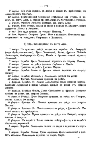 9 марта. Всѣ суда снялись съ якоря и пошли въ крейсерство къ
анатолійскимъ берегамъ.
22 марта. Бомбардирскій Страшный отдѣлился отъ отряда и по-
шелъ въ портъ Аузу, а отрядъ бросилъ якорь въ Аргунскихъ островахъ.
1 апрѣля. Фрегатъ Запасный прибылъ изъ порта Аузы.
11 апрѣля. Весь отрядъ снялся съ якоря и пошелъ къ Будруму, кромѣ
фрегатовъ Наксія и Запасный.
8 мая. Всѣ суда пришли къ острову Патмосу.
16 гюля. Фрегаты Сѣверный Орелъ, Тино и пакетботъ Почтальонъ при-
соединились къ эскадрамъ Спиридова и Елманова.
6 ) СУДА НАХОДИВШІЯСЯ ВЪ ПОРТѢ АУЗА.
1 января. На аузскомъ рейдѣ находились корабли: Св. Іаннуарій
(подъ брейдъ-вымпеломъ), Трехъ Святителей, Чесьма, фрегатъ Надежда
Блаюполучія, бомбардирскіе Громъ, Молнія и брантвахтенный фрегатъ
Помощный.
3 января. Корабль Треосъ Святителей перешелъ къ острову Микону.
6 января. Пришли на рейдъ фрегаты Рафаилъ и Наксгя.
10 января. Пришелъ на рейдъ фрегатъ Паросъ.
12 января. Корабль Чесьма и фрегатъ Наксгя перешли къ острову
Микону.
26 января. Корабли Всеволодъ и Ростиславъ пришли на рейдъ.
29 января. Фрегатъ Еонстангт пришелъ на рейдъ.
1 февраля. Корабль Св. Георгій Побѣдоносецъ (подъ флагомъ контръ-
адмирала Елманова) и пинкъ Сатурнъ пришли на рейдъ отъ острова
Микона.
12 февраля. Корабли Чесьма, Трехъ Святителей и фрегатъ Запасный
пришли на рейдъ отъ острова Микойа.
16 февраля Корабль Трехъ Іерарховъ пришелъ на рейдъ изъ Ливорно,
откуда вышелъ 20 января.
17 февраля. Фрегатъ Св. Николай пришелъ на рейдъ отъ острова
Микона.
23 февраля. Фрегатъ Св. Павелъ пришелъ на рейдъ, а фрегатъ Св. Ни-
колай пошелъ въ крейсерство.
25 февраля. Корабль Европа пришелъ на рейдъ изъ Ливорно, откуда
вышелъ 4 февраля.
26 февраля. На кораблѣ Чесьма подняли кейзеръ-флагъ, а на кораблѣ
Европа—адмиральскій.
5 марта. Корабль Ростиславъ снялся съ якоря и перешелъ въ портъ
Марія.
6 марта. Корабли Чесьма, Треосъ Іерарховъ, Трехъ Святителей и фре-
гатъ Надежда Влаюполучія перешли въ портъ Марія.
*
 