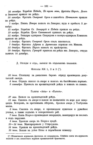 24 октября. Корабли Побѣда, Не тронь меня, фрегаты Паросъ, Делось
и Запасный пришли на рейдъ.
30 октября. Фрегатъ Сѣверный Орелъ и пакетботъ Почтальонъ пришли
на рейдъ.
^ ноября. Пинкъ Венера пошелъ въ Ливорно; куда и прибылъ 2 де-
кабря,
15 ноября. Корабли Се. Іаннуарій и Побѣда пришли на рейдъ.
ноября. Корабль Святителей пришелъ на рейдъ.
,21 ноября. Эскадры адмирала Спиридова и контръ-адмирала Елманова
пришли на рейдъ.
I декабря. Фрегатъ Сѣверный Орелъ сталъ килеваться.
7 декабря. Фрегаты Африка и Аросипелаъъ перешли отъ Микона.
декабря. Фрегатъ Паросъ пошелъ въ крейсерство.
30 декабря. Фрегатъ Гриъорій пришелъ на рейдъ изъ Ливорно, откуда
вышелъ 10 декабря.
Д. ОТРЯДЫ И СУДА, БЫВШІЯ ВЪ ОТДѢЛЬНОМЪ ПЛАВАНІИ.
ФРЕГАТЫ №№ 1, 2 и 3 ( ' ) .
20 іюня. Стоящему за двинскимъ баромъ отряду произведенъ депу-
татски смотръ.
4 іюля. Отрядъ снялся съ якоря и пошелъ къ балтійскимъ портамъ.
8 сентября. Пришелъ на кронштадтскій рейдъ и вошелъ въ гавань.
ГАЛЕРЫ «АУЗА» И «ПАРОСЪ».
27 мая. Вышли на кронштадтскій рейдъ.
31 мая. Снялись съ якоря и пошли по назначенію въ море для экзер-
циціи. Вечеромъ, за противнымъ вѣтромъ, бросили якорь у Толбухина
маяка.
2 іюня. Снялись съ якоря, и производили пушечное и ружейное
ученья, а также подъемъ и поворачиваніе рей.
7 іюня. Близь Біорк-э производили экзерциціи, маневрируя на веслахъ
и подъ парусами.
<3 іюня. Бросили якорь въ Біорк-э зундѣ.
10—14 іюня. Маневрировали у Стирсудена.
14 іюня. Пришли на кронштадтскій рейдъ.
15 іюня. Вошли въ устье Невы и перемѣнили команду.
t1 ) Шханечныхъ журналовъ фрегатовъ не сохранилось. Свѣдѣнія взяты изъ журналовъ
коллегіи и изъ шхансчнаго журнала кронштадтской брантвахты.
 