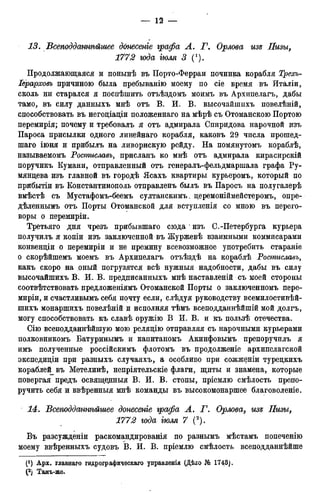 13. Всеподданнѣйьиее допесепіе графа А. Г. Орлова изъ Пизы,
1772 года іюля 3 (').
Продолжающаяся и понынѣ въ Порто-Ферраи починка корабля Трехъ-
Іерарховъ причиною была пребыванію моему по сіе время въ Италіи,
сколь ни старался я поспѣшить отъѣздомъ моимъ въ Архипелагъ, дабы
тамо, въ силу данныхъ мнѣ отъ В. И. В. высочайшихъ повелѣній,
способствовать въ негодіадіи положеннаго на мѣрѣ съ Отоманскою Портою
перемирія; почему и требовалъ я отъ адмирала Спиридова нарочной изъ
Пароса присылки одного линейнаго корабля, каковъ 29 числа прошед-
шаго іюня и прибылъ на ливорнскую рейду. На помянутомъ кораблѣ,
называемомъ Ростиславь, присланъ ко мнѣ отъ адмирала кирасирскій
поручикъ Кумани, отправленный отъ генералъ-фельдмаршала графа Ру-
мянцева изъ главной въ городѣ Ясахъ квартиры курьеромъ, который по
прибытіи въ Константинополь отправленъ былъ въ Паросъ на полугалерѣ
вмѣстѣ съ Мустафомъ-беемъ султанскимъ. церемоніймейстеромъ, опре-
дѣленнымъ отъ Порты Отоманской для вступленія со мною въ перего-
воры о перемиріи.
Третьяго дня чрезъ прибывшаго сюда изъ С.-Петербурга курьера
получилъ я копіи изъ заключенной въ Журжевѣ взаимными коммисарами
конвенціи о перемиріи и не премину всевозможное употребить стараніе
о скорѣйшемъ моемъ въ Архипелагъ отъѣздѣ на ко^аблѣ Ростиславъ,
какъ скоро на оный погрузятся всѣ нужныя надобности, дабы въ силу
высочайшихъ В. И. В. предписанныхъ мнѣ наставленій съ моей стороны
соотвѣтствовать предложеніямъ Отоманской Порты о заключенномъ пере-
миріи, и счастливымъ себя почту если, слѣдуя руководству всемилостивѣй-
шихъ монаршихъ повелѣній и исполняя тѣмъ всеподданнѣйшій мой долгъ,
могу способствовать къ славѣ оружію В И. В. и къ пользѣ отечества.
Сію всеподданнѣйшую мою реляцію отправляя съ нарочными курьерами
полковникомъ Батуринымъ и капитаномъ Акинфовымъ препоручилъ я
имъ полученные россійскимъ флотомъ въ продолженіе архипелагской
экспедиціи при разныхъ случаяхъ, а особливо при сожженіи турецкихъ
кораблей въ Метелинѣ, непріятельскіе флаги, щиты и знамена, которые
повергая предъ освящедныя В. И. В. стопы, пріемлю смѣлость препо-
ручить себя и ввѣренныя мнѣ команды въ высокомонаршее благоволеніе.
14. Всеподданнѣйшее донесете графа А. Г. Орлова, из& Пизы,
1772 года тля 7 (2).
Въ разсужденіи раскомандированія по разнымъ мѣстамъ попеченію
моему ввѣренныхъ судовъ В. И. В. пріемлю смѣлость всеподданнѣйше
 