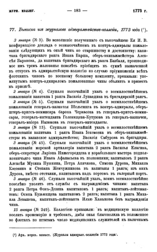 77. Выписка изд журналовв адмирампействз-коллегт, 1773 юда С).
2 января (№ 3). Во исполненіе полученнаго съ высочайшею Ея И. В.
конфирмаціею доклада о всевысочайшемъ въ контръ-адмиралы пожало-
ваніи слѣдующнхъ въ оный чинъ по старшинству и достоинству: капи-
тана бригадирскаго ранга Ивана Барша, оберъ-экипажмейстера Алек-
сѣя Баранова, да капитана бригадирскаго жъ ранга Базбаля, производи-
мое имъ тремъ жалованье повелѣть пріобщить къ суммѣ назначенной
въ отпускъ въ адмиралтейскую коллегію по случаю пріумноженія всѣхъ
флотскихъ чиновъ по военному большому комплекту, приказали: упо-
мянутымъ контръ-адмираломъ пожалованные чины объявить и привесть
къ присягѣ.
2 января (№ 4). Слушали высочайшій указъ о всемилостивѣйшемъ
пожалованіи капитана 1 ранга Басилія Лупандина въ бригадирскій рангъ.
2 января (№ 5). Слушали высочайшій указъ о всемилостивѣйшемъ.
пожалованіи генералъ-казначея Шельтинга въ контръ-адмиралы, оберъ-
штеръ-кригсъ-коммисара барона Черкасова въ генералъ-кригсъ-комми-
сары, генералъ-интенданта Голенищева-Кутузова въ генералъ-казначеи,
генералъ-маіора Назимова въ генералъ-интенданты.
2 января (№ 13). Слушали высочайшій указъ о всемилостивѣйшемъ
пожалованіи капитана 1 ранга Ивана Іохемсена въ обе'ръ-экипажмей-
стеры въ казанское адмиралтейство; Василія Сабурова въ бригадиры.
3 января (№ 45). Слушали высочайшій указъ о всемилостивѣйшемъ
пожалованіи морской артиллеріи капитана 2 ранга Василья Елагина,
оберъ-секретаря Ларіона Нижегороддева и корабельнаго мастера подпол-
ковничьяго чина Ивана Афанасьева въ полковники; капитановъ 2 ранга
Алексѣя Мусина Пушкина, Петра Аничкова, Симона Дурова, Михаила
Клеопина и Степана Жемчужникова въ капитаны 1 ранга; изъ нихъ
Дурова, вмѣсто отставки, капитаномъ надъ портомъ въ галерный портъ.
3 января (№ 46). Слушали высочайшій указъ, коимъ всемилостивѣйше
повелѣно уволить отъ службы съ награжденіемъ чинами: капитана
2 ранга Петра Фонъ-Дезина капитаномъ 1 ранга; капитанъ-лейтенан-
товъ: Осипа Кузьмищева капитаномъ 2 ранга; капитана 1 ранга Миха-
ила Левашева, капитанъ-лейтенанта Илью Ханыкова безъ награжденія
чина.
15 января (№ 249). Коллегіею приказали: "въ медицинскую коллегію
послать промеморію и требовать, дабы оная благоволила въ положенное
во флотахъ по штатамъ число медидинскихъ служителей къ наличнымъ
(*) Арх. морск. минист. (Журналы адмирадт.-коллегіи 1773 года*.
 