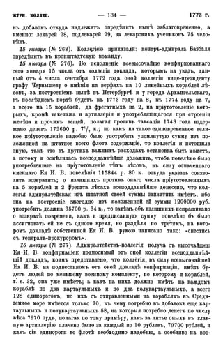 въ добавокъ откуда надлежитъ определить нынѣ заблаговременно, а
именно: лекарей 28, подлекарей 29, за лекарскихъ учениковъ 75 чело-
вѣкъ.
15 января (№ 268). Колл^гіею приказали: контръ-адмирала Базбаля
опредѣлить въ кронштадтскую команду.
15 января {Кг 276)- Во исполненіе всевысочайше конфирмованнаго
сего января 15 числа отъ коллегіи доклада, которымъ на указъ, дан-
ный отъ 4 числа сентября 1772 года оной коллегіи вице-президенту
графу Чернышеву о имѣніи на верфяхъ на 10 линейныхъ кораблей лѣ-
совъ, за построеніемъ нынѣ въ Петербургѣ и у города Архангельскаго,
въ послѣднемъ портѣ будетъ къ 1773 году на 8, къ 1774 году на 7,
а всего на 15 кораблей, да фрегатныхъ на 2, на пріуготовленіе кото-
рыхъ, кромѣ такелажа и артиллеріи и употребляющагося при строеніи
желѣза и прочихъ вещей, полагая противъ таксаціи 1743 года издер-
жано денегъ 172690 р. 7*/2 к-і н о к а к ъ на такое единовременное вели-
кое пріуготовленіе надобно было употребить упомянутую сумму изъ по-
ложенной на штатное всего флота содержаніе, то коллегія и истощила
оную, такъ что въ другихъ важныхъ расходахъ остановка быть можетъ,
а потому и осмѣлилась всеподданнѣйше доложить, чтобъ повелѣно было
употребленные на пріуготовленіе тѣхъ лѣсовъ, въ силу означенпаго
именнаго Ея И. В. повелѣнія 115844 р. 80 к. откуда указать соизво-
лить возвратить; о излишнихъ противъ онаго числа пріуготовленныхъ
на 5 кораблей и 2 фрегата лѣсахъ всеподданнѣйше донесено, что кол-
легія адмиралтейская изъ штатной своей суммы заплатить имѣетъ, ибо
она на построеніе ежегодно изъ положенной ей суммы 1200000 руб.
употребить должна 35700 р. 34 к., то затѣмъ объ излишнихъ испрашивано
о возвратѣ повремени, какъ и предписанную сумму повелѣно бъ было
ассигновать ей не съ одного время, но раздѣля по третямъ, на кото-
ромъ докладѣ собственной Ея И. В. рукою написано тако: «снестись
съ генералъ-прокуроромъ».
16 января (№ 277). Адмиралтействъ-коллегія получа съ высочайшею
Ея И. В. конфирмаціею подносимый отъ оной коллегіи всеподданнѣй-
шій докладъ, коимъ представлено, что коллёгія, въ силу всевысочайшей
Ея И. В. на поднесенномъ отъ оной докладѣ конфирмаціи, имѣть бу-
детъ людей по меньшему военному комплекту, по которому и кораблей,
т. е. 32, она уже имѣетъ; а какъ на нихъ должно имѣть на каждомъ
кораблѣ по два картаульныхъ и по два полукартаульныхъ, а всего
128 единороговъ, но ихъ съ отправленными на корабляхъ въ Среди-
земное море имѣется только 70, къ чему потребно въ добавокъ еще кар-
таульныхъ и полукартаульныхъ 58, на которыя потребно денегъ по числу
вѣса 7970 пудъ, полагая по тому примѣру, какъ за литье оныхъ въ глав-
ную артиллерію плачено было за каждый по 10 рублевъ, 79700 рублей, и
какъ сіи единороги во флотѣ необходимо надобны, а особливо на воо-
 