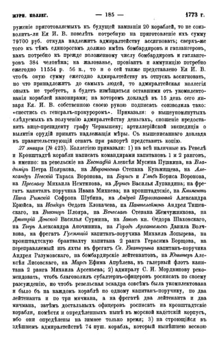 руженіе приготовляемыхъ къ будущей кампаніи 20 кораблей, то не соиз-
волитъ-ли Ея И. В. новелѣть потребную на приготовленіе ихъ сумму
79700 руб. откуда надлежитъ адмиралтейству ассдгновать; сверхъ-же
того къ тѣмъ единорогамъ должно имѣть бомбардировъ и гатлангеровъ,
какъ потребно къ прежде положенному числу бомбардировъ и гатланге-
ровъ 384 человѣка; на жалованье, провіантъ и аммунидію потребно
ежегодно 11554 р. 56 к., то и о сей также представлено Ея И. В.
чтобъ оную сумму ежегодно адмиралтейству въ отпускъ ассигновать,
но что принадлежитъ до самыхъ людей, то адмиралтейская коллегія
оныхъ не требуетъ, а будетъ измѣщаться оставшими отъ укомплекто-
ванія кораблей канонирами; на которомъ докладѣ въ 15 день сего ян-
варя Ея. И. В. собственною своею рукою подписать соизволила тако:
«снестись съ генералъ-нрокуроромъ». Приказали: о вышеупомянутыхъ
слѣдуемыхъ къ полученію адмиралтейству деньгахъ, сношеніе предоста-
вить вице-президенту графу Чернышеву; артиллерійской экспедиціи о
вылитіи орудій принять надлежащія мѣры. Съ вышеписаннаго доклада
въ правительствующій сенатъ при рапортѣ представить копію.
27 января (№ 423). Коллегіею приказали: 1) на всѣ наличные въ Ревелѣ
и Кронштадтѣ корабли написать командирами капитановъ 1 и 2 ранговъ,
а именно: на ревельскіе на Евстафій Алексѣя Мусина Пушкина, на Вла-
дгшіръ Петра Пояркова, на Мироносицъ Степана Кузьмищева, на Але-
ксандръ Невскій Тараса Воронова, на Борись и Глѣбъ Бориса Воронова,
на Преславу Михаила Немтинова, на Дерись Василья Лупандина; на фре-
гатъ капитанъ поручика Ивана Михнева; на кронштадтскіе, на Елиментъ
Папа Римскій Софрона Шубина, на Андрей Первозванный Александра
Крюйса, на Исидоръ Ѳедота Клокачева, на Пантелеймонъ Андрея Тишев-
скаго, на Викторъ Плояра, на Вечеслаеь Степана Жемчужникова, на
Дмитрій Донской Василья Сурмина, на Іаковъ кн. Ѳедора Шаховскаго,
на Тверь Александра Апочинина, на Городъ Архательскь Данила Волч-
кова, на фрегатъ Гремящій капитанъ-поручика Михаила Лопырева, на
кронштадтскую брантвахту капитана 2 ранга Герасима Борщова, на
переправляемый изъ яхты въ фрегатъ Св. Екатерина капитанъ-поручика
Андрея Разумовскаго, на бомбардирскіе лейтенантовъ, на Юпитеръ Але-
ксѣя Лисовскаго, на Марсъ Ефима Апрѣлева, въ галерный флотъ капи-
тана 2 ранга Михаила Арсеньева; 2) адмиралу С. И. Мордвинову реко-
мендовать, чтобъ благоволилъ субалтернъ-офицеровъ росписать по своему
разсужденію, но чтобъ ревельская эскадра совсѣмъ была укомплектована
и было бъ на каждомъ кораблѣ по одному капитанъ-поручику, по два
лейтенанта и по три мичмана, а на фрегатѣ два лейтенанта и два
мичмана, затѣмъ достальныхъ офицеровъ росписать на кронштадтскіе
корабли, помѣстя и опредѣленныхъ нынѣ въ морской кадетскій корпусъ,
ибо они опредѣлены на зимнее только время; 3) на строющійся въ
здѣшнемъ адмиралтействѣ 74 пуш. корабль, который нынѣшнею весною
 