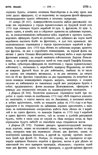 спущенъ будетъ, оставить капитана Кингсбергена и къ нему трехъ или
хотя двухъ офицеровъ; 4) по недостатку въ галерномъ флотѣ офицеровъ
откомандировать одного лейтенанта и почитать галернымъ.
31 января (№ 491). Адмиралтействъ-коллегія имѣли разсужденіе: по-
неже изъ строющихся у города Архангельскаго къ будущей веснѣ сего
1773 года готовыхъ будетъ кораблей 66 пут. 3, фрегатовъ 32 пут. 3,
пинкъ одинъ, и хотябъ ихъ и слѣдовало привести къ здѣтнимъ портамъ,
но, за укомплектованіемъ имѣющихся здѣсь кораблей и прочихъ судовъ,
морскихъ офицеровъ будетъ не доставать; для здѣтняго жъ порта нынѣ
надобность настоитъ болѣе въ фрегатахъ, и для того приказали: изъ
вытеписанныхъ строющихся у города Архангельскаго кораблей и фре-
гатовъ будущимъ сего 1773 года лѣтомъ къ здѣшнимъ портамъ привесть
три фрегата, на кои и определить командирами, на первый флота ка-
питана 1 ранга Степана Жемчужникова, которому имѣть и надъ прочими
фрегатами команду, на второй капитанъ-лейтенантовъ Ларіона Повали-
шина, а на третій находящагося нынѣ въ томъ портѣ Тимофѣя Елшина,
а затѣмъ субалтернъ-офицеровъ къ наличнымъ у города Архангельскаго
лейтенанту 1, мичманамъ 5, определить адмиралу Мордвинову, но чтобъ
на каждомъ фрегатѣ было по два лейтенанта, замѣняя въ то число
по одному изъ стартихъ мичмановъ, и по два мичмана; да сверхъ
того на тѣ жъ фрегаты опредѣлить по два гардемарина; въ потребное жъ
число команды командировать старыхъ матросъ, канониръ и солдатъ
сколько къ имѣющимся въ тамотнемъ портѣ имъ разсуждено будетъ и
всѣхъ предписанныхъ: флота капитана Жемчужникова, офицеровъ и
команду для отправленія отослать въ коммисаріатскую экспедицію.
1Ѣ февраля (№ 532). Коллегіею приказали: строющіеся нынѣ три ко-
рабля и одинъ пинкъ въ нынѣтнимъ 1773 году лѣтѣ стараться доводить
къ окончанію, и спустя завести ихъ въ Лапоминку, и поставить мачты
и всѣмъ пріуготовить, чтобъ по вскрытіи рейда въ 1774 году и за баръ
перевести и къ отправленію къ здѣтнимъ портамъ приготовить; а какъ
тамъ за вышеписаннымъ построеніемъ имѣетъ быть лѣсовъ на 5 кораб-
лей и на одинъ фрегатъ, съ помощію Божіею въ 1773 году 5 кораблей
и одинъ фрегатъ строить начать, гдѣ за лучшее и удобнѣе разсуждено
будетъ, чтобъ и оныя суда по спускѣ съ тѣми которыя тогда за баръ
переведены будутъ вмѣстѣ по повелѣнію сюда отправиться могли.
4 февраля (№ 578). Слушавъ рапортъ архангелогородской конторы
надъ портомъ, коимъ на колледескіе указы, по которымъ велѣно: по пер-
вому, построить тамо изъ наличныхъ лѣсовъ два фрегата, одинъ по
конструкціи адмирала Кновлеса, а другой по чертежу противъ налич-
наго нынѣ при флотѣ Св. Ѳеодора, по второму, на строющіеся по про-
порціи адмирала Кновлеса корабли и фрегаты, мачты и реи дѣлать по
взнесенной отъ него адмирала пропорціи, объявляетъ: строются нынѣ
тамо два фрегата: одинъ по новой пропорціи, а другой противъ фрегата
 