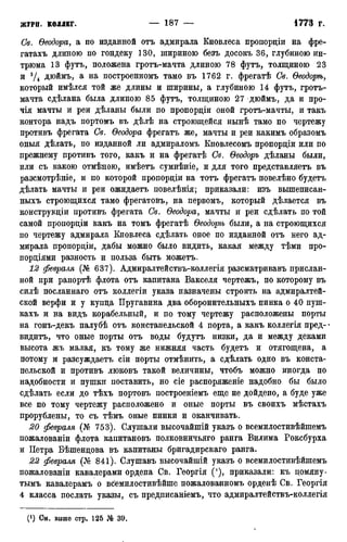 Св. Ѳеодора, а по изданной отъ адмирала Кновлеса пропордіи на фре-
гатахъ длиною по гондеку 130, шириною безъ досокъ 36, глубиною ин-
трюма 13 футъ, положена гротъ-мачта длиною 78 футъ, толщиною 23
и 3Д ДК>ЙМЪ> а на построенномъ тамо въ 1762 г. фрегатѣ Св. Ѳеодорѣ,
который имѣлся той же длины и ширины, а глубиною 14 футъ, гротъ-
мачта сдѣлана была длиною 85 футъ, толщиною 27 дюймъ, да и про-
чія мачты и реи дѣланы были по пропордіи оной гротъ-мачты, и такъ
контора надъ портомъ въ дѣлѣ на строющейся нынѣ тамо по чертежу
противъ фрегата Св. Ѳеодора фрегатъ же, мачты и реи какимъ образомъ
оныя дѣлать, по изданной ли адмираломъ Кновлесомъ пропордіи или по
прежнему противъ того, какъ и на фрегатѣ Св. Ѳеодоръ дѣланы были,
или съ какою отмѣною, имѣетъ сумнѣніе, и для того представляетъ въ
разсмотрѣніе, и по которой пропордіи на тотъ фрегатъ повелѣно будетъ
дѣлать мачты и реи ожидаетъ повелѣнія; приказали: изъ вышеписан-
ныхъ строющихся тамо фрегатовъ, на первомъ, который дѣлается въ
конструкдіи противъ фрегата Св. Ѳеодора, мачты и реи сдѣлать по той
самой пропордіи какъ на томъ фрегатѣ Ѳеодорѣ были, а на строющихся
по чертежу адмирала Кновлеса сдѣлать оное по изданной отъ него ад-
мирала пропордіи, дабы можно было видить, какая между тѣми про-
пордіями разность и польза быть можетъ.
12 февраля (№ 637). Адмиралтействъ-коллегія разсматривавъ прислан-
ной при рапортѣ флота отъ капитана Вакселя чертежъ, по которому въ
силѣ посланнаго отъ коллегіи указа назначены строить на адмиралтей-
ской верфи и у купда Пругавина два оборонительныхъ пинка о 40 пуш-
кахъ и на видъ корабельный, и по тому чертежу расположены порты
на гонъ-декъ палубѣ отъ констапельской 4 порта, а какъ коллегія пред-
видитъ, что оные порты отъ воды будутъ низки, да и между деками
высота жъ малая, къ тому же нижняя часть будетъ и отягощена, а
потому и разсуждаетъ сіи порты отмѣнить, а сдѣлать одно въ конста-
пельской и противъ люковъ такой величины, чтобъ можно иногда по
надобности и пушки поставить, но сіе распоряженіе надобно бы было
сдѣлать если до тѣхъ портовъ построеніемъ еще не дойдено, а буде уже
все по тому чертежу расположено и оные порты въ своихъ мѣстахъ
прорублены, то съ тѣмъ оные пинки и оканчивать.
20 февраля (№ 753). Слушали высочайшій указъ о всемилостивѣйшемъ
пожалованіи флота капитановъ полковничьяго ранга Вилима Роксбурха
и Петра Бѣшендова въ капитаны бригадирскаго ранга.
22 февраля (№ 841). Слушавъ высочайшій указъ о всемилостивѣйшемъ
пожалованіи кавалерами ордена Св. Георгія ('), приказали: къ помяну-
тымъ кавалерамъ о всемилостивѣйше пожалованномъ орденѣ Св. Георгія
4 класса послать указы, съ предписаніемъ, что адмиралтействъ-коллегія
(1) См. выше стр. 125 № 39.
 
