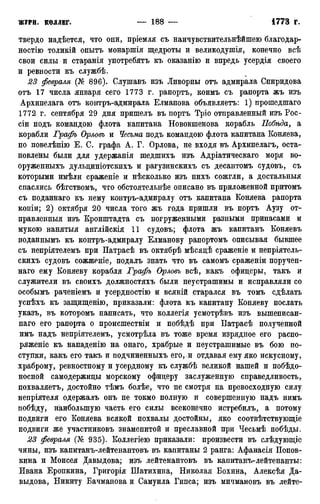 твердо надѣется, что они, пріемля съ наичувствительнѣйшею благодар-
ностію толикій онытъ монаршія щедроты и великодушія, конечно всѣ
свои силы и старанія употребятъ къ оказанію и впредь усердія своего
и ревности къ службѣ.
23 февраля (№ 896). Слушавъ изъ Ливорны отъ адмирала Спиридова
отъ 17 числа января сего 1773 г. рапортъ, коимъ съ рапорта жъ изъ
Архипелага отъ контръ-адмирала Елманова объявляетъ: 1) прошедшаго
1772 г. сентября 29 дня пришелъ въ портъ Тріо отправленный изъ Рос-
сіи подъ командою флота капитана Новокшенова корабль Побѣда, а
корабли Графъ Орловъ и Чесьма подъ командою флота капитана Коняева,
по повелѣнію Е. С. графа А. Г. Орлова, не входя въ Архипелагъ, оста-
новлены были для удержанія шедшихъ изъ Адріатическаго моря во-
оруженныхъ дульциніотскихъ и рагузинскихъ съ десантомъ судовъ, съ
которыми имѣли сраженіе и нѣсколько изъ нихъ сожгли, а достальныя
спаслись бѣгствомъ, что обстоятельнѣе описано въ приложенной притомъ
съ поданнаго къ нему контръ-адмиралу отъ капитана Коняева рапорта
копіи; 2) октября 20 числа того жъ года пришли въ портъ Аузу от-
правленный изъ Кронштадта съ погруженными разными припасами и
мукою нанятыя англійскія 11 судовъ; флота жъ капитанъ Коняевъ
поданнымъ къ контръ-адмиралу Елманову рапортомъ описывая бывшее
съ непріятелемъ при Патрасѣ въ октябрѣ мѣсядѣ сраженіе и непріятель-
скихъ судовъ сожженіе, подалъ знать что въ самомъ сраженіи поручен-
наго ему Коняеву корабля Графъ Орловъ всѣ, какъ офицеры, такъ и
служители въ своихъ должностяхъ были неустрашимы и исправляли со
особымъ раченіемъ и усердностію и всякій старался въ томъ сдѣлать
успѣхъ къ защищенію, приказали: флота къ капитану Коняеву послать
указъ, въ которомъ написать, что коллегія усмотрѣвъ изъ вышеписан-
наго его рапорта о происшествіи и побѣдѣ при Патрасѣ полученной
имъ надъ непріятелемъ, усмотрѣла въ тоже время изрядное его распо-
ряженіе къ нападенію на онаго, храбрые и неустрашимые въ бою по-
ступки, какъ его такъ и подчиненныхъ его,.и отдавая ему яко искусному,
храброму, ревностному и усердному къ службѣ великой нашей и побѣдо-
носной самодержицы морскому офицеру заслуженную справедливость,
похваляетъ, достойно тѣмъ болѣе, что не смотря на превосходную силу
непріятеля одержалъ онъ не токмо полную и совершенную надъ нимъ
побѣду, наибольшую часть его силы всеконечно истребилъ, а потому
подвиги его Коняева всякой похвалы достойны, яко соотвѣтствующіе
подвиги же участниковъ знаменитой и преславной при Чесьмѣ побѣды.
23 февраля (№ 935). Коллегіею приказали: произвести въ слѣдующіе
чины, изъ капитанъ-лейтенантовъ въ капитаны 2 ранга: Афанасія Попов-
кина и Моисея Давыдова; изъ лейтенантовъ въ капитанъ-лейтенанты:
Ивана Еропкина, Григорія Шатихина, Николая Бохина, Алексѣя Да-
выдова, Никиту Бачманова и Самуила Гипса; изъ мичмановъ въ лейте-
 