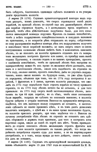 быть слѣдуетъ, благоволилъ единожды сдѣлать положеніе и къ утверж-
децію представить коллегіи.
5 марта (№ 1176). Слушавъ архангелогородской конторы надъ пор-
томъ рапортъ, коимъ доноситъ, что сверхъ строющихся нынѣ двухъ
кораблей, въ приходѣ лѣсовъ по спускѣ еще изъ равномѣрныхъ лѣсовъ
два корабля строиться будутъ, а о достальныхъ трехъ корабляхъ и
фрегатѣ, чтобъ лѣса действительно вырублены были, для сего посы-
лается инвалидной команды поручикъ Фроловъ съ такимъ повелѣніемъ,
чтобъ у всѣхъ подрядчиковъ освидѣтельствовалъ и понуднлъ вывозкою
къ пристанямъ, а по вскрытіи рѣкъ отправлять къ порту; слѣдственно
по сему распоряженію надѣется контора лѣса отъ подрядчиковъ получить
и повелѣнное число кораблей заложить; но какъ сверхъ онаго со вновь
поступившими сосновыми лѣсами имѣетъ быть 6 комплектовъ пинскихъ
лѣсовъ, то не изволитъ ли коллегія приказать отдавать ихъ съ возвра-
томъ желающимъ построить фрегаты или пинки, съ примѣру какъ нынѣ
отданы Пругавину, и сколько отдать и по какимъ пропорціямъ, проситъ
о снабженіи повелѣніемъ, чтобъ по приплавѣ лѣсовъ безъ выгрузки къ
адмиралтейству можно бъ ихъ прямо въ желаемое мѣсто доставить, такъ
какъ и о заготовленіи лѣсовъ, ежели есть надобность къ строенію въ
1774 году, сколько именно, проситъ повелѣнія, дабы не упустить подряд-
чиковъ, коихъ ежели вызвать въ будущую осень, то уже дѣна будетъ
съ передачею; объявляя при томъ, что къ 1774 году построится 8 ко-
раблей, 7 фрегатовъ и 2 пинка, причемъ коллегія разсуждая, что еже-
либъ въ 1774 году определено было строить корабли по числу прежняго
строенія, то къ 1775 году лѣсовъ ничего бы не осталось, и для того
приказали: къ 1775 году сверхъ нынѣ заготовляющихся лѣсовъ, заго-
товить на три 66 пуш. корабля, но съ тѣмъ, чтобъ оные поставлены
были заранѣе, подрядъ же сдѣлать на основаніи законовъ; и коллегія
будучи увѣрена о усердіи капитана Вакселя къ приращенію интересовъ,
надѣется, что онъ казенную пользу сохранить не оставитъ, и заготов-
леніе сдѣлаетъ не свыше прежнихъ дѣнъ, и въ томъ даетъ дозволеніе
заключить контрактъ, о дѣнѣ жъ и въ какое время заготовлено будетъ,
въ коллегію прислать рапортъ, при чемъ надѣется что г. Ваксель къ
лучшему употребленію тѣхъ лѣсовъ въ строеніе не оставитъ имъ сде-
лать сбереженіе и держать подъ крышкою, для чего и построить хотя
нарочные сараи, ежели до нынѣ въ портѣ ихъ нѣтъ. Чтожъ принадле-
жим до отдачи пинскихъ лѣсовъ жел:ающимъ строить фрегаты или
пинки, то оное коллегія принимаетъ въ такомъ разумѣ, что когда на-
добность потребуется строить суда для казны, а не на партикулярное
употребленіе, и о томъ, когда нужда до того дойдетъ, своего повелѣ-
нія дать не оставитъ.
8 марта (№ 1183). Слушавъ отъ артиллерійской экспедиціи доклада,
коимъ объявляетъ: марта 15 дня 1767 года по всевысочайшей Ея И. В.
 