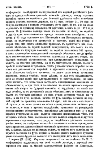 конфирмаціи, послѣдуемой на поднесенной изъ морской россійскихъ фло-
товъ и адмиралтейскаго правленія коммисіи докладъ, между прочимъ
новелѣно пушки на корабляхъ для большой удобности имѣть калибрами
противъ прочихъ морскихъ державъ, на 80 пуш. вмѣсто 24, 30 фун. на
ббпуш. на новыхъ и недавно строенныхъ 30-ти фунт, по 12, а не на столь
надежныхъ по прежнему положенію 24 фунтовыя, а какъ де до 1772 года
пушекъ 30 фунтоваго калибра вновь въ вылитіи не было, то корабли
и другія суда комплектовались прежде положенными калибрами, а въ
ономъ 1772 году привезено изъ Шотландіи и изъ Баташовыхъ заводовъ,
коихъ съ наличными при артиллеріи и состоитъ нынѣ 233 пушки, а
сверхъ того еще оныхъ ожидается привозомъ въ Кронштадтъ изъ Шот-
ландіи нѣсколько по первой водяной коммуникаціи, изъ коихъ къ по-
становленію въ будущую кампанію на корабли полагаются 202 пушки,
а какъ промеморіею интендантской экспедиціи объявлено, что де требуе-
маго множественнаго числа станковъ пушечныхъ и другихъ вещей, къ
будущей кампаніи заготовленіемъ при адмиралтействѣ обнадежить не
можетъ, за многими работами, да и въ мастеровыхъ людяхъ состоитъ
крайній недостатокъ и требовала, чтобъ удовольствовать корабли встав-
шими отъ разломанныхъ кораблей и фрегатовъ станками, а если изъ
нихъ нѣкоторые требуютъ починокъ, то легко оные можно починками
исправить, нежели совсѣмъ вновь дѣлать, и для того представляетъ,
хотя де станки нынѣ при адмиралтействѣ и заготовляются, но какъ
выше значитъ, что всего числа заготовить интендантская экспедиція не
обнадеживаетъ, а при томъ и выливаемые къ онымъ пушкамъ снаряды
едваль всѣ могутъ къ будущей кампаніи по неудобному въ литьѣ вы-
ходу поспѣть, то въ разсужденіи оныхъ обстоятельствъ не благоволено-ль
будетъ въ будущую кампанію 30 фун. пушки поставить только на 74
пуш., а на 66 пуш. корабли, вмѣсто 30 фун. калибра оставить на пер-
вый случай по прежнему положенію 24 фун., ибо на сихъ послѣднихъ
тѣ пушки и къ нимъ станки со всѣми принадлежностями имѣются уже
въ наличіи, о чемъ и проситъ опредѣленія; приказали: въ разсужденіе
вышеписаннаго обстоятельства, повелѣнные для кампаніи сего 1773 года
корабли пушечными 30 фун. калибра станками комплектовать тѣми, при
которыхъ имѣетъ быть достаточно тогожъ калибра снарядовъ и другихъ
деревянныхъ припасовъ, чего ради, о скорѣйшемъ додѣланіи сколько
успѣть можно въ требуемое число тѣхъ станковъ и къ нимъ принадлежа-
щихъ припасовъ,артиллерійскойэкспедидіи приложить всевозможное стара-
ніе, а затѣмъ сколько не доставать будетъ, то вмѣсто того калибра на тѣ
корабли поставить 24 фунт, пушки, а сколько какихъ калибровъ пушками
укомплектовано будетъ въ коллегію отъ экспедиціи дать знать докладомъ.
7 марша (№ 1238). Слушавъ полученнаго съ высочайшею Ея И. В.
конфирмаціею подносимаго отъ оной коллегіи доклада, о переводѣ раз-
зоренной отъ язвы на Москвѣ адмиралтейской фабрики въ Новгородъ,
 