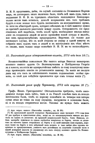 В. И. В. представить, дабы, въ случаѣ состоянія съ Отоманскою Портою
мира, въ договорахъ оного включено было, чтобъ всѣ какъ суда, такъ и
подданные В. И. В. въ турецкихъ областяхъ находящееся безподозри-
тельно могли тамъ остаться, доколѣ исправленія ихъ того требовать
будутъ и если нельзя того будетъ постановить на неограниченное время,
то хотя на нѣкоторый срокъ, котораго мѣсяцевъ на 6 мнѣ кажется нужно
по причинѣ дальности разстоянія между судовъ. Осторожность сія пред-
ставилась мнѣ надобною, чтобъ послѣ чрезъ необходимое иногда замед-
леніе въ соединеніи людей не могло произойти новой остуды и жалобъ,
кои симъ предусмотрѣніемъ предупредятся. Впрочемъ сіе только для
внезапнаго случая, ибо съ моей стороны не упущу я одной минуты въ
собраніи какъ судовъ такъ и людей и въ выступленіи изъ тѣхъ мѣстъ
съ оными, какъ только скоро повелѣніе В. И. В. на то воспослѣдуетъ.
15. Бысочайшгй указе адмгіралтействе-коллегіи, 1772 года тля 14 (*).
Всемилостивѣйше пожаловали Мы нашего маіора Вакселя кавалеромъ
военнаго нашего ордена Св. Великомученика и Побѣдоносда Георгія
въ 4 классъ; коллегія же адмиралтейская имѣетъ по тому помянутому кава-
леру производить пенсію по установленію нашему. За какія же заслуги
дана ему отъ насъ за собственнымъ нашимъ подписаніемъ особая гра-
мота, со оной для свѣдѣнія прилагается при семъ точная копія (2).
16. Бысочайшгй указе графу Чернышеву, 1772 года августа 16 (3).
Графъ Иванъ Григорьевичъ! Обстоятельства требуютъ, чтобъ нахо-
дящаяся галеры какъ здѣсь, такъ и въ Ревелѣ совсѣмъ такъ въ походъ
изготовлены были, чтобъ по первому повелѣнію въ четверы или пятеры
сутки оныя не токмо на воду спущены, нагружены и оснащены были,
но и въ походъ отправиться могли. Таковая же нужда быть можетъ
0) Арх. морск. минист. (Высочайш. повелѣн., кн. № 33).
(2 ) Въ прилагаемой грамотѣ говорится: Произведенное вами прошлаго 1771 года іюня
27 дня храброе и мужественное дѣло, когда вы по откомандированіи вашемъ изъ фло-
тиліи на судахъ съ десантомъ на крымскій нелріятельскій берегъ, близь Ениколя, от-
бивъ напервѣе пушечною съ судовъ стрѣльбою непріятеля съ берега, потомъ съ десан-
томъ на мелкихъ судахъ отправились къ берегу и на оный вышедши сами первымъ, пере-
вели также на берегъ и весь ввѣренный вамъ десантъ и тамо имѣли дѣло лротивъ не-
пріятеля съ преимуществами, учиняетъ васъ достойнымъ къ полученію отличной чести и
нашей монаршей милости по указанному отъ насъ статуту военнаго ордена Св. Велико-
мученика и Побѣдоносца Гѳоргія.
 