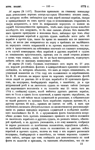 26 марта (№ 1197). Коллегіею приказали: къ главному командиру
надъ ревельскимъ портомъ контръ-адмиралу Шельтингу послать указъ,
по которому велѣть имѣющіеся при томъ портѣ военные корабли, галеры
и принадлежащая къ нимъ прочія суда со всевозможнымъ стараніемъ въ
такую исправность, а паче въ исправленіи корпусовъ со всякою къ
службѣ благонадежностію приводить, чтобъ какъ скоро только повелѣніе
послѣдуетъ ихъ вооружить, то бъ оное самымъ дѣломъ безъ наималѣй-
шаго времени пропущенія и исполнено было, наблюдая при томъ обще
съ командирами кораблей и другихъ судовъ наиболѣе всего дабы тѣ
корабли и прочія суда, какое бы время къ кампаніи ихъ ни назначено
было, не могли уже возвратиться къ порту и требовать ни малѣйшихъ
въ корпусахъ своихъ исправленій и въ прочемъ недостатковъ, что кол-
легія и предоставляетъ на собственное попеченіе его главнаго командира,
а въ случаѣ командировъ тѣхъ кораблей и другихъ кораблей и судовъ
въ показанномъ пріуготовленіи, причемъ они съ своей стороны должны
о всемъ томъ пещись, какія бы то ни было неисправности, подвергнуть
имѣютъ себя по законамъ неминуемаго отвѣта.
26 марта (№ 1546). Слушавъ полученнаго сего марта въ 27 день
изъ морской россійскихъ флотовъ и адмиралтейскаго правленія коммисіи
сообщенія, въ которомъ объявлено, что какъ де сверхъ показанныхъ, въ
учиненной коммисіею въ 1764 году изъ положеннаго по апробованнымъ
Ея И. В. штатамъ на мирное время въ морскомъ корабельномъ флотѣ
числа людей по рангамъ 80 и 66 пуш. кораблей и 32 пушечныхъ фрега-
товъ, на полупрамы, бомбардирскіе корабли, и пакетботы, да и при
штурманской ротѣ и на ластовыхъ судахъ по чинамъ табели (которая
для надлежащаго исполненія и въ коллегію мая 25 числа того жъ
1764 г, сообщена) судовъ, нынѣ имѣются другихъ ранговъ корабли,
какъ то 74-хъ и одинъ 54-хъ пушечный, а прамы строить определено, на
которыхъ въ той табели числа служителей не росписано, а слѣдовательно
по малой разности въ пушкахъ быть кораблямъ первымъ противъ 80, а
другому противъ 66 пуш., прамамъ же сампмъ по себѣ, а какъ при
нынѣшнихъ военныхъ обстоятельствахъ по множественному раскомандиро-
ванію въ разныя экпедиціи морскихъ служителей и вслѣдствіе нынѣш-
няго высочайшаго Ея И. В. о пріумноженіи флота благоволенія непре-
мѣнно должно быть противъ показаннаго прежняго по табели положенія
на наличныхъ корабляхъ и другихъ судахъ, въ разныхъ чинахъ, нѣкото-
рой прибавкѣ, а въ другихъ уменыпенію, а по сему коммисія, сообразуя
то первое росписаніе съ нынѣшнимъ положеніемъ, определила сдѣлать,
на нынѣшній только случай, вновь съ положеніемъ по рангамъ всѣхъ
кораблей и прочихъ судовъ, включа къ тому и изъ перваго росписанія
полупрамы, бомбардирскіе и пакетботы, по чинамъ морскимъ служите-
лямъ табель, которая при томъ сообщеніи для комплектованія по оной
флота въ коллегію и прислана, съ таковымъ объявленіемъ, что сіе но-
13
 