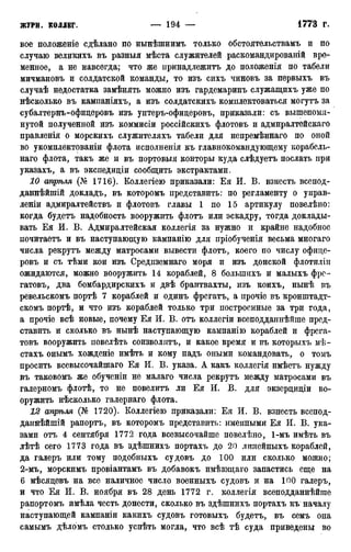 вое ноложеніе сдѣлано по нынѣпінимъ только обстоятельствамъ и по
случаю великихъ въ разныя мѣста служителей раскомандированій вре-
менное, а не навсегда; что же принадлежите до положенія по табели
мичмановъ и солдатской команды, то изъ сихъ чиновъ за первыхъ въ
случаѣ недостатка замѣнять можно изъ гардемаринъ служащихъ уже по
нѣсколько въ кампаніяхъ, а изъ солдатскихъ комплектоваться могутъ за
субалтернъ-офицеровъ изъ унтеръ-офидеровъ, приказали: съ вышепомя-
нутой полученной изъ коммисіи россійскихъ флотовъ и адмиралтейскаго
правленія о морскихъ служителяхъ табели для непремѣннаго по оной
во укомплектованіи флота исполненія къ главнокомандующему корабель-
наго флота, такъ же и въ портовыя конторы куда слѣдуетъ послать при
указахъ, а въ экспедиціи сообщить экстрактами.
10 апрѣля (№ 1716). Коллегіею приказали: Ея И. В. взнесть всепод-
даннѣйпіій докладъ, въ которомъ представить: по регламенту о управ-
леніи адмиралтействъ и флотовъ главы 1 по 15 артикулу повелѣно:
когда будетъ надобность вооружить флотъ или эскадру, тогда доклады-
вать Ея И. В. Адмиралтейская коллегія за нужно и крайне надобное
почитаетъ и въ наступающую кампанію для пріобученія весьма многаго
числа рекрутъ между матросами вывести флотъ, коего по числу офице-
ровъ и съ тѣми кои изъ Среднземнаго моря и изъ донской флотиліи
ожидаются, можно вооружить 14 кораблей, 8 болыпихъ и малыхъ фре-
гатовъ, два бомбардирскихъ и двѣ брантвахты, изъ коихъ, нынѣ въ
ревельскомъ портѣ 7 кораблей и одинъ фрегатъ, а ирочіе въ кронштадт-
скомъ портѣ, и что изъ кораблей только три построенные за три года,
а прочіе всѣ новые, почему Ея И. В. отъ коллегіи всеподданнѣйше пред-
ставить и сколько въ нынѣ наступающую кампанію кораблей и фрега-
товъ вооружить повелѣть соизволитъ, и какое время и въ которыхъ мѣ-
стахъ онымъ хожденіе имѣть и кому надъ оными командовать, о томъ
просить всевысочайпіаго Ея И. В. указа. А какъ коллегія имѣетъ нужду
въ таковомъ же обученіи не малаго числа рекрутъ между матросами въ
галерномъ флотѣ, то не повелитъ ли Ея И. В. для экзерциціи во-
оружить нѣсколько галернаго флота.
12 апрѣля (№ 1720). Коллегіею приказали: Ея И. В. взнесть всепод-
даннѣйшій рапортъ, въ которомъ представить: именными Ея И. В. ука-
зами отъ 4 сентября 1772 года всевысочайше повелѣно, 1-мъ имѣть въ
лѣтѣ сего 1773 года въ здѣшнихъ портахъ до 20 линейныхъ кораблей,
да галеръ или тому подобныхъ судовъ до 100 или сколько можно;
2-мъ, морскимъ провіантамъ въ добавокъ имѣющаго запастись еще на
6 мѣсяцевъ на все наличное число военныхъ судовъ и на 100 галеръ,
и что Ея И. В. ноября въ 28 день 1772 г. коллегія всеподданнѣйте
рапортомъ имѣла честь донести, сколько въ здѣшнихъ портахъ къ началу
наступающей кампаніи какихъ судовъ готовыхъ будетъ, въ семъ она
самымъ дѣломъ столько успѣть могла, что всѣ тѣ суда приведены во
 