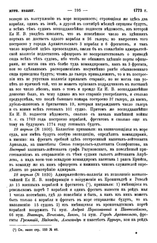 всякую къ выстунленію въ море исправность; строющіеся же здѣсь два
корабля, одинъ въ іюнѣ, а другой въ сентябрѣ мѣсядѣ спущены будутъ,
и всѣмъ тѣмъ судамъ всеподданнѣйше поднести вѣдомость, изъ которой
Ея И. В. увидѣть изволитъ, что въ повелѣнное число въ здѣшнихъ
портахъ не достаетъ одного корабля и 26 галеръ; но напротивъ того
построено у города Архангельскаго 3 корабля и 6 фрегатовъ, и такъ
число кораблей здѣсь превосходило, ежели бъ къ сожалѣнію адмиралтей-
ской коллегіи недостатокъ офицеровъ не воспрепятствовалъ о приводѣ
сюда всѣхъ тѣхъ судовъ, ибо чтобъ не обнажить здѣшніе порты офице-
рами, не могла она ихъ болѣе туда командировать, какъ на 3 фрегата,
кои по сдѣланнымъ распоряженіямъ несумнѣнно ранѣе обыкновеннаго
сюда приведены будутъ; чтожъ до галеръ принадлежитъ, то и въ построе-
ніи ихъ не упустила коллегія прилагать стараніе, но не могла она ус-
пѣть по причинѣ той, что не можетъ пріискать подрядчиковъ къ поставкѣ
на все число лѣсовъ, какъ о томъ и прежде Ея И. В. всеподданнѣйше
донесено было, къ чему однако жъ все стараніе употребляетъ, и столько
предъуспѣла, что послѣ бывшаго пожара построено 37 галеръ, да каекъ,
дубель-шлюпокь и бригантинъ 19, которыя награждаютъ число галеръ
и съ коими всѣхъ готовыхъ 101 судно. Притомъ же всеподданнѣйше
Ея И. В. поднести вѣдомость, сколько съ начала нынѣшней войны
т. е. съ 1769 года построено кораблей, фрегатовъ и сколько еще къ
тому въ будущемъ 1774 году готовыхъ будетъ.
18 апрѣля (№ 1800). Коллегіею приказали: на назначающіяся въ море
суда, кои имѣть будутъ особую экспедицію, определить командирами,
а именно: на фрегатъ гребной здѣсь отстроенный капитанъ-лейтенанта
Арнольда, на пакетботы Соколъ генеральсъ-адыотанта Селифонтова, на
Быстрый капитанъ-лейтенанта графа Разумовскаго, на повелѣнный при-
готовленіемъ къ отправленію съ тѣми судами гальотъ лейтенанта Апрѣ-
лева, а надъ всею тою эскадрою командиромъ капитана 1 ранга Крюйса,
въ команду же къ нимъ офицеровъ и нижнихъ чиновъ служителей опре-
делить по разсмотрѣнію адмирала.
18 апрѣля (№ 1830) Адмиралтействъ-коллегія въ исполненіе всевысо-
чайшей Ея И. В. конфирмаціи о вооруженіи въ Кронштадтѣ и Ревелѣ
до 15 военныхъ кораблей и фрегатовъ ('), приказали: 1) имѣющіеся въ
ревельскомъ портѣ 7 кораблей и одинъ фрегатъ вывести на рейдъ мая
1 числа неотмѣнно, гдѣ до повелѣнія и быть, а какъ изъ нихъ можетъ
быть только 4 корабля и фрегатъ въ море отправлены будутъ, то къ
наполненію 15 судовъ 2) изъ имѣющихся въ кронштадтскомъ портѣ
кораблей вооружить 74 пуш. Андрей Первозванный и Пантелеймонъ,
66 пуш. Викторъ, Вечеславъ, Іаковъ, 54 пуш. Городъ Архангельск*, фре-
гаты Гремягцій, Надежда, Александръ и пакетботъ Еурьерь, кои на рейдъ
(*) См. выше стр. 133 3SEt 46.
*
 