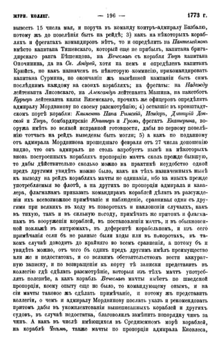 вывестъ 15 числа мая, и поруча въ команду контръ-адмиралу Базбалю,
потому жъ до новелѣнія быть на рейдѣ; 3) какъ на нѣкоторыхъ кораб-
ляхъ и фрегатахъ командировъ нѣтъ, то и определить на Пантелеймонъ
вмѣсто капитана Тишевскаго, который еще не прибылъ, капитана брига-
дирскаго ранга Бѣшендова, на Вечеславъ съ корабля Тверь капитана
Опочинина, да на Св. Андрей, хотя на немъ и опредѣленъ капитанъ
Крюйсъ, но какъ назначенъ въ нѣкоторую коммисію, прикомандировать
капитана Сурмина, но окончаніп жъ нынѣшней кампаніи быть симъ
послѣднимъ каждому на своихъ корабляхъ; на фрегаты: на Надежду
лейтенанта Лисовскаго, на Александръ лейтенанта Машина, на пакетботъ
Курьеръ лейтенанта князя Вяземскаго, прочихъ же офицеровъ опредѣлить
адмиралу Мордвинову по своему разсмотрѣнію; 4) оставшіе въ кронштадт-
скомъ портѣ корабли: Елиментъ Папа Римскій, Исмдоръ, Дттрій Дон-
ской и Тверь, бомбардирскіе Юпитеръ и Громъ, фрегатъ Екатерина, во-
оружа имѣть во всякой исправной готовности, дабы по первому повелѣ-
нію тотчасъ на рейдъ выведены быть могли; 5) а какъ по поданному
отъ адмирала Мордвинова прошедшаго февраля отъ 27 числа доношенію
видно, что онъ адмиралъ не столь апробуетъ нынѣ на нѣкоторыхъ
вновь построенныхъ корабляхъ пропорцію мачтъ сколь прежде бывшую,
то дабы действительно сколько можно на практикѣ неудобство одной
предъ другими увидѣть можно было, какъ на тѣхъ назначенныхъ нынѣ
къ выводу на рейдъ корабляхъ мачты не одинакія, ибо на иныхъ прежде
употребляемыя во флотѣ, а на другихъ по пропорціи адмирала и кава-
лера, флагманамъ приказать командирамъ кораблей дѣлать въ разсужде-
ніи ихъ всевозможное примѣчаніе и наблюдете, сравнивая одни съ дру-
гими при всякихъ въ ходу въ поворотахъ и наклоненіи случаяхъ, какъ
въ тихую, такъ и въ сильную погоду, примѣчать же притомъ и флагма-
намъ въ вооруженіи кораблей, въ постановленіи мачтъ, и въ обыкновен-
ной поклажѣ въ интрюмахъ, въ деферентѣ корабельномъ, и изъ сего
примѣчанія если бъ не равные были ходы или въ поворотахъ, въ та-
комъ случаѣ доводить до крайняго во всемъ сравненія, а потому бъ и
увидѣть можно, отъ чего бъ одинъ предъ другимъ имѣлъ преимущество
или же и недостатокъ, и со всякимъ обстоятельствомъ вести аккурат-
ную записку, и по возвращеніи къ порту тѣ записки представить въ
коллегію гдѣ сдѣлать разсмотрѣніе, которыя изъ тѣхъ мачтъ употреб-
лять полезнѣе, а какъ корабль Вечеславъ мачты имѣетъ по шведской
пропорціи, коему опыту еще не было, то командующему онымъ, и на
сіи мачты таковое жъ сдѣлать примѣчаніе, и потому жъ представить
коллегіи, о чемъ и адмиралу Мордвинову послать указъ и рекомендовать
притомъ дабы въ укомплектованіи вышеписанныхъ кораблей и другихъ
судовъ, въ случаѣ недостатка, благоволилъ замѣнить попорядку чинъ за
чинъ. А какъ въ числѣ имѣющихся въ Средиземномъ морѣ кораблей,
на кораблѣ Чесьмѣ, также мачты по пропорціи адмирала Кновлеса,
 